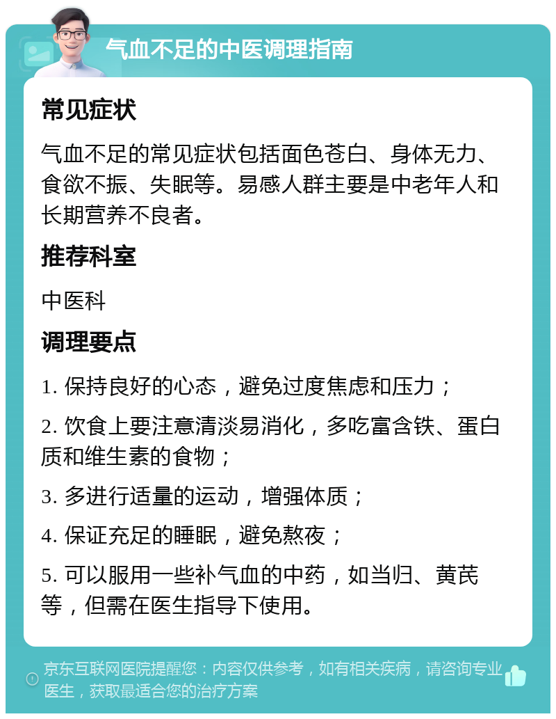 气血不足的中医调理指南 常见症状 气血不足的常见症状包括面色苍白、身体无力、食欲不振、失眠等。易感人群主要是中老年人和长期营养不良者。 推荐科室 中医科 调理要点 1. 保持良好的心态，避免过度焦虑和压力； 2. 饮食上要注意清淡易消化，多吃富含铁、蛋白质和维生素的食物； 3. 多进行适量的运动，增强体质； 4. 保证充足的睡眠，避免熬夜； 5. 可以服用一些补气血的中药，如当归、黄芪等，但需在医生指导下使用。