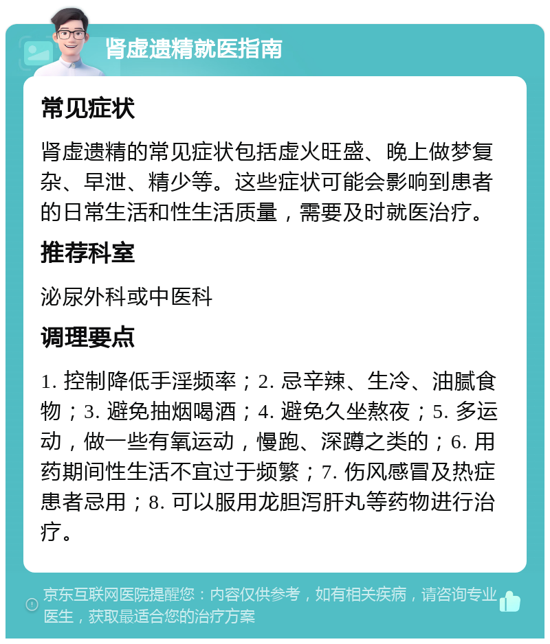 肾虚遗精就医指南 常见症状 肾虚遗精的常见症状包括虚火旺盛、晚上做梦复杂、早泄、精少等。这些症状可能会影响到患者的日常生活和性生活质量，需要及时就医治疗。 推荐科室 泌尿外科或中医科 调理要点 1. 控制降低手淫频率；2. 忌辛辣、生冷、油腻食物；3. 避免抽烟喝酒；4. 避免久坐熬夜；5. 多运动，做一些有氧运动，慢跑、深蹲之类的；6. 用药期间性生活不宜过于频繁；7. 伤风感冒及热症患者忌用；8. 可以服用龙胆泻肝丸等药物进行治疗。