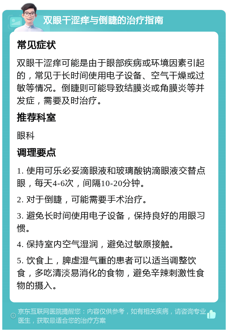 双眼干涩痒与倒睫的治疗指南 常见症状 双眼干涩痒可能是由于眼部疾病或环境因素引起的，常见于长时间使用电子设备、空气干燥或过敏等情况。倒睫则可能导致结膜炎或角膜炎等并发症，需要及时治疗。 推荐科室 眼科 调理要点 1. 使用可乐必妥滴眼液和玻璃酸钠滴眼液交替点眼，每天4-6次，间隔10-20分钟。 2. 对于倒睫，可能需要手术治疗。 3. 避免长时间使用电子设备，保持良好的用眼习惯。 4. 保持室内空气湿润，避免过敏原接触。 5. 饮食上，脾虚湿气重的患者可以适当调整饮食，多吃清淡易消化的食物，避免辛辣刺激性食物的摄入。