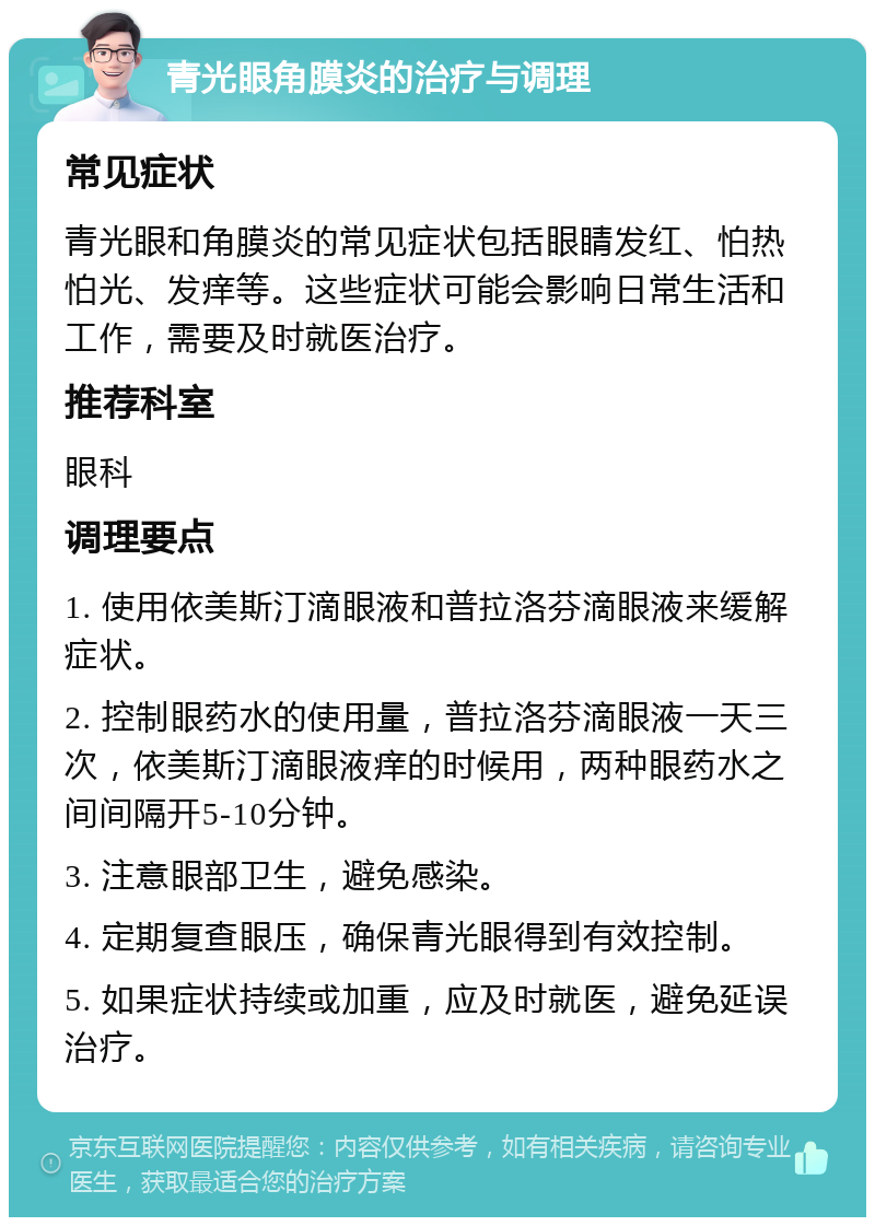 青光眼角膜炎的治疗与调理 常见症状 青光眼和角膜炎的常见症状包括眼睛发红、怕热怕光、发痒等。这些症状可能会影响日常生活和工作，需要及时就医治疗。 推荐科室 眼科 调理要点 1. 使用依美斯汀滴眼液和普拉洛芬滴眼液来缓解症状。 2. 控制眼药水的使用量，普拉洛芬滴眼液一天三次，依美斯汀滴眼液痒的时候用，两种眼药水之间间隔开5-10分钟。 3. 注意眼部卫生，避免感染。 4. 定期复查眼压，确保青光眼得到有效控制。 5. 如果症状持续或加重，应及时就医，避免延误治疗。