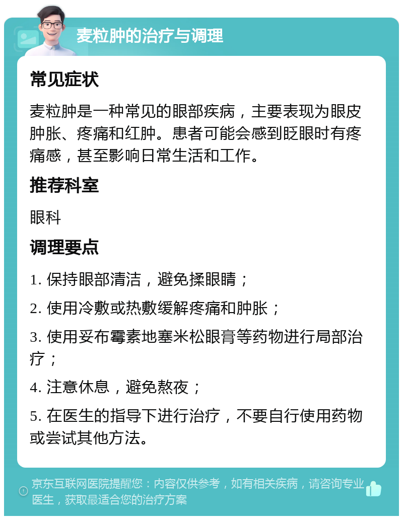 麦粒肿的治疗与调理 常见症状 麦粒肿是一种常见的眼部疾病，主要表现为眼皮肿胀、疼痛和红肿。患者可能会感到眨眼时有疼痛感，甚至影响日常生活和工作。 推荐科室 眼科 调理要点 1. 保持眼部清洁，避免揉眼睛； 2. 使用冷敷或热敷缓解疼痛和肿胀； 3. 使用妥布霉素地塞米松眼膏等药物进行局部治疗； 4. 注意休息，避免熬夜； 5. 在医生的指导下进行治疗，不要自行使用药物或尝试其他方法。