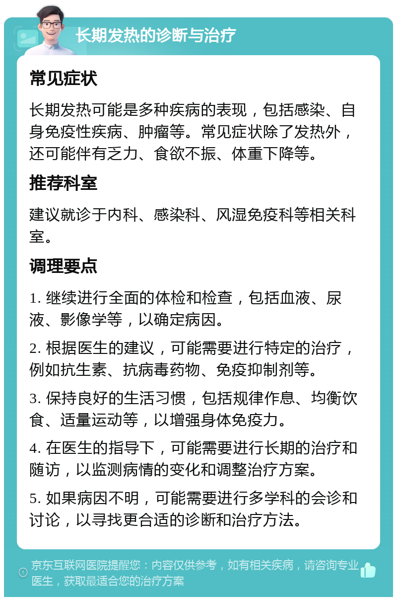 长期发热的诊断与治疗 常见症状 长期发热可能是多种疾病的表现，包括感染、自身免疫性疾病、肿瘤等。常见症状除了发热外，还可能伴有乏力、食欲不振、体重下降等。 推荐科室 建议就诊于内科、感染科、风湿免疫科等相关科室。 调理要点 1. 继续进行全面的体检和检查，包括血液、尿液、影像学等，以确定病因。 2. 根据医生的建议，可能需要进行特定的治疗，例如抗生素、抗病毒药物、免疫抑制剂等。 3. 保持良好的生活习惯，包括规律作息、均衡饮食、适量运动等，以增强身体免疫力。 4. 在医生的指导下，可能需要进行长期的治疗和随访，以监测病情的变化和调整治疗方案。 5. 如果病因不明，可能需要进行多学科的会诊和讨论，以寻找更合适的诊断和治疗方法。