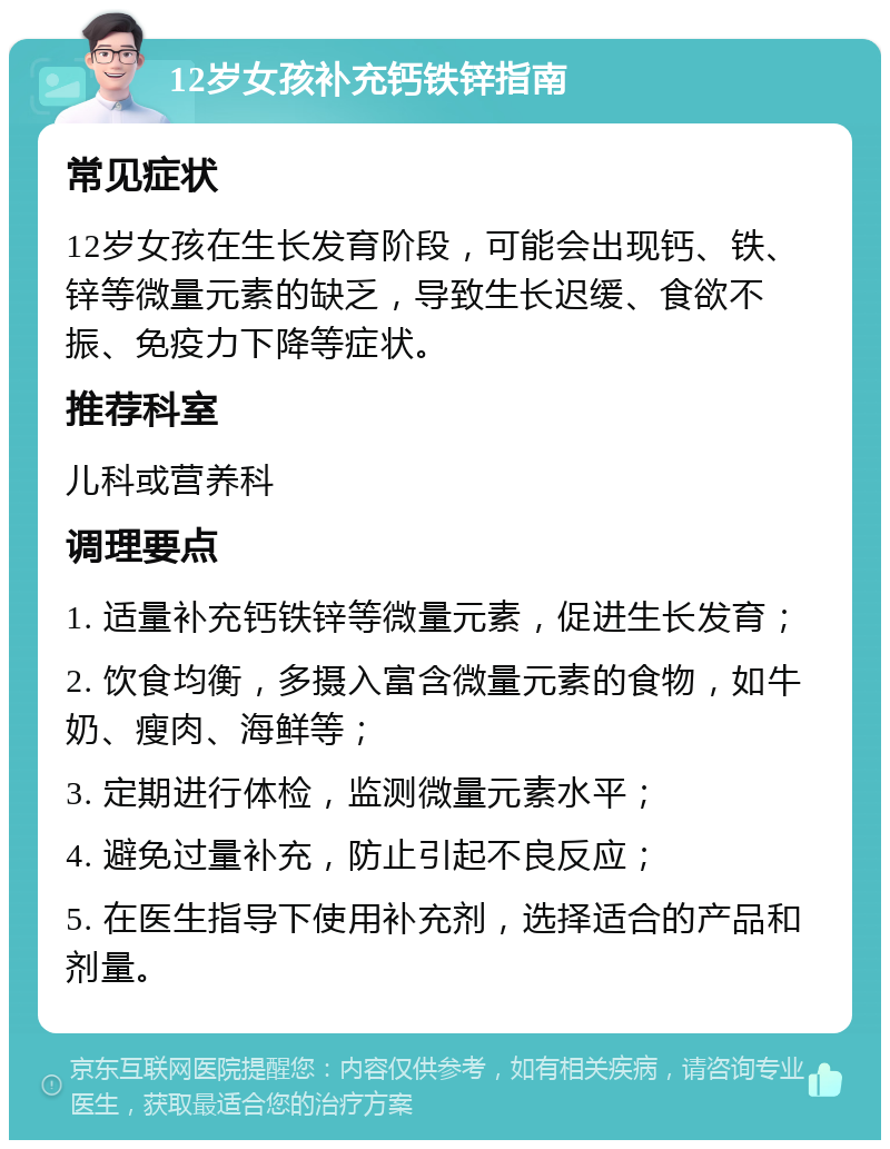 12岁女孩补充钙铁锌指南 常见症状 12岁女孩在生长发育阶段，可能会出现钙、铁、锌等微量元素的缺乏，导致生长迟缓、食欲不振、免疫力下降等症状。 推荐科室 儿科或营养科 调理要点 1. 适量补充钙铁锌等微量元素，促进生长发育； 2. 饮食均衡，多摄入富含微量元素的食物，如牛奶、瘦肉、海鲜等； 3. 定期进行体检，监测微量元素水平； 4. 避免过量补充，防止引起不良反应； 5. 在医生指导下使用补充剂，选择适合的产品和剂量。