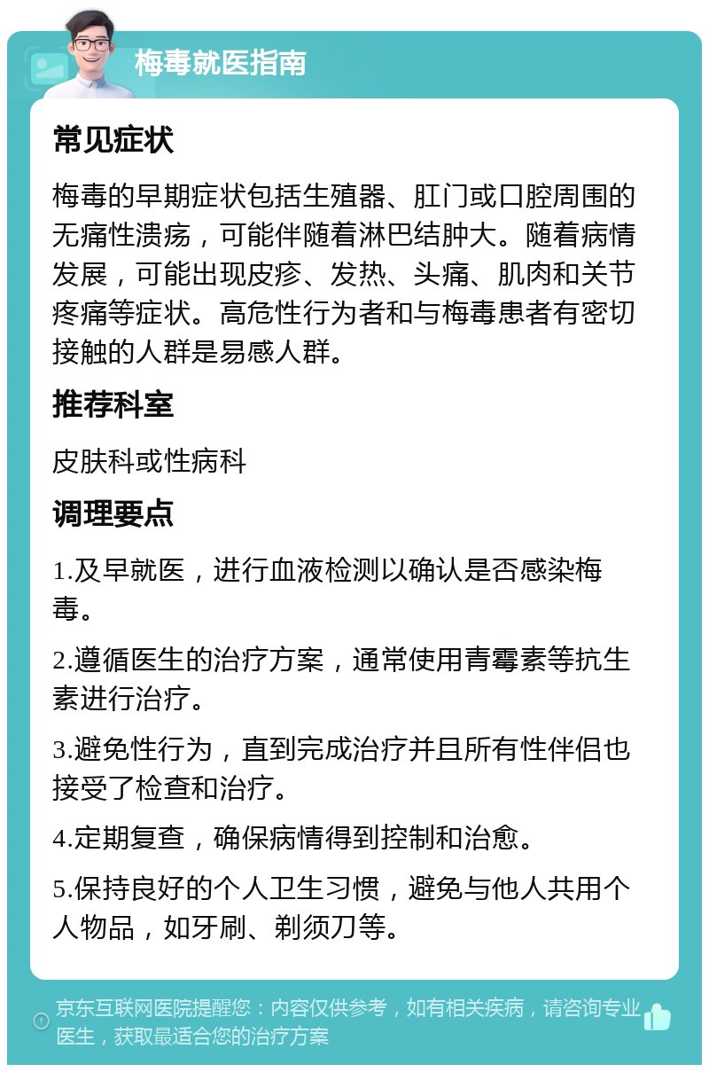 梅毒就医指南 常见症状 梅毒的早期症状包括生殖器、肛门或口腔周围的无痛性溃疡，可能伴随着淋巴结肿大。随着病情发展，可能出现皮疹、发热、头痛、肌肉和关节疼痛等症状。高危性行为者和与梅毒患者有密切接触的人群是易感人群。 推荐科室 皮肤科或性病科 调理要点 1.及早就医，进行血液检测以确认是否感染梅毒。 2.遵循医生的治疗方案，通常使用青霉素等抗生素进行治疗。 3.避免性行为，直到完成治疗并且所有性伴侣也接受了检查和治疗。 4.定期复查，确保病情得到控制和治愈。 5.保持良好的个人卫生习惯，避免与他人共用个人物品，如牙刷、剃须刀等。