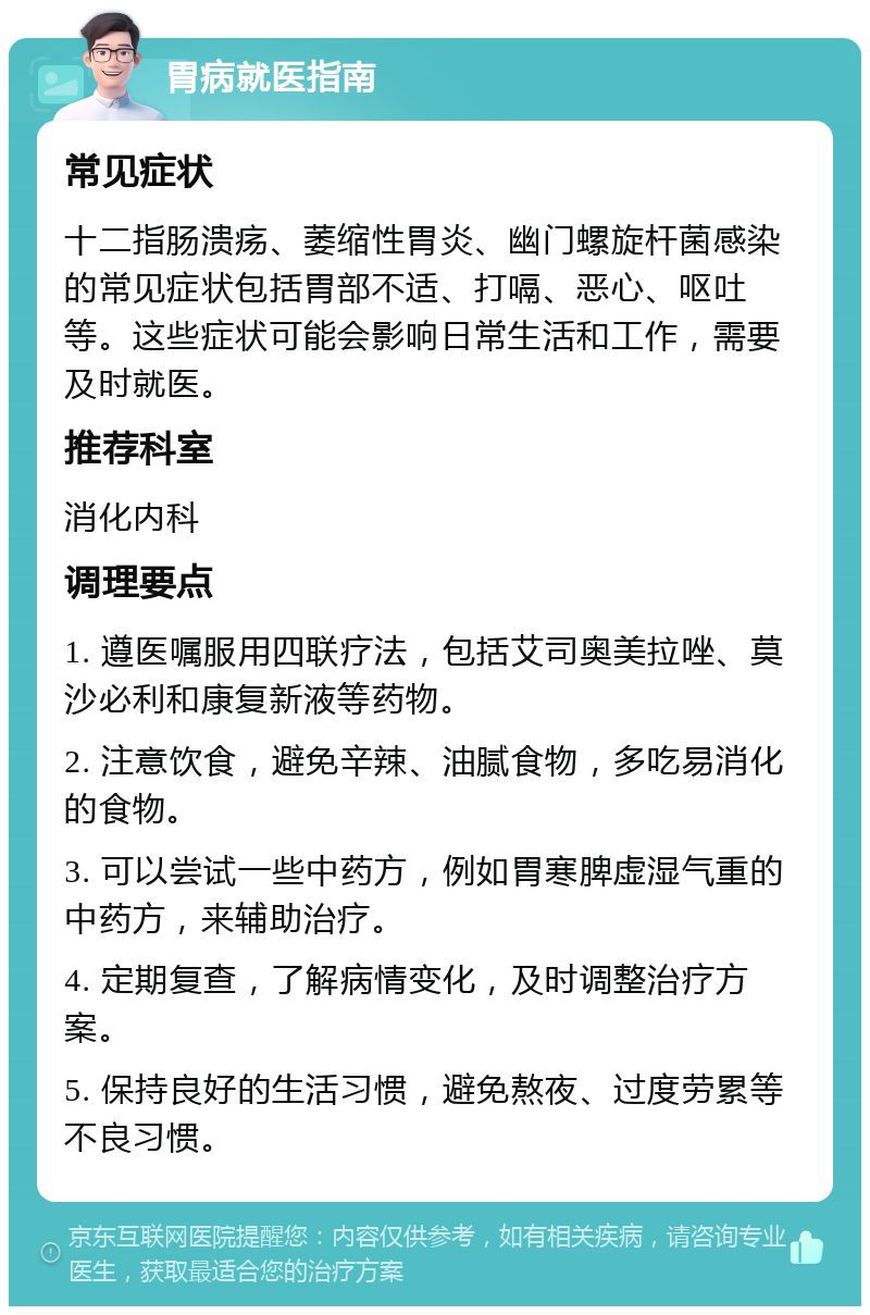 胃病就医指南 常见症状 十二指肠溃疡、萎缩性胃炎、幽门螺旋杆菌感染的常见症状包括胃部不适、打嗝、恶心、呕吐等。这些症状可能会影响日常生活和工作，需要及时就医。 推荐科室 消化内科 调理要点 1. 遵医嘱服用四联疗法，包括艾司奥美拉唑、莫沙必利和康复新液等药物。 2. 注意饮食，避免辛辣、油腻食物，多吃易消化的食物。 3. 可以尝试一些中药方，例如胃寒脾虚湿气重的中药方，来辅助治疗。 4. 定期复查，了解病情变化，及时调整治疗方案。 5. 保持良好的生活习惯，避免熬夜、过度劳累等不良习惯。