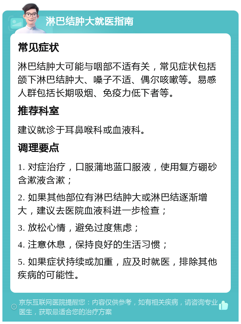 淋巴结肿大就医指南 常见症状 淋巴结肿大可能与咽部不适有关，常见症状包括颌下淋巴结肿大、嗓子不适、偶尔咳嗽等。易感人群包括长期吸烟、免疫力低下者等。 推荐科室 建议就诊于耳鼻喉科或血液科。 调理要点 1. 对症治疗，口服蒲地蓝口服液，使用复方硼砂含漱液含漱； 2. 如果其他部位有淋巴结肿大或淋巴结逐渐增大，建议去医院血液科进一步检查； 3. 放松心情，避免过度焦虑； 4. 注意休息，保持良好的生活习惯； 5. 如果症状持续或加重，应及时就医，排除其他疾病的可能性。