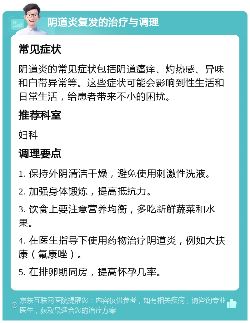 阴道炎复发的治疗与调理 常见症状 阴道炎的常见症状包括阴道瘙痒、灼热感、异味和白带异常等。这些症状可能会影响到性生活和日常生活，给患者带来不小的困扰。 推荐科室 妇科 调理要点 1. 保持外阴清洁干燥，避免使用刺激性洗液。 2. 加强身体锻炼，提高抵抗力。 3. 饮食上要注意营养均衡，多吃新鲜蔬菜和水果。 4. 在医生指导下使用药物治疗阴道炎，例如大扶康（氟康唑）。 5. 在排卵期同房，提高怀孕几率。