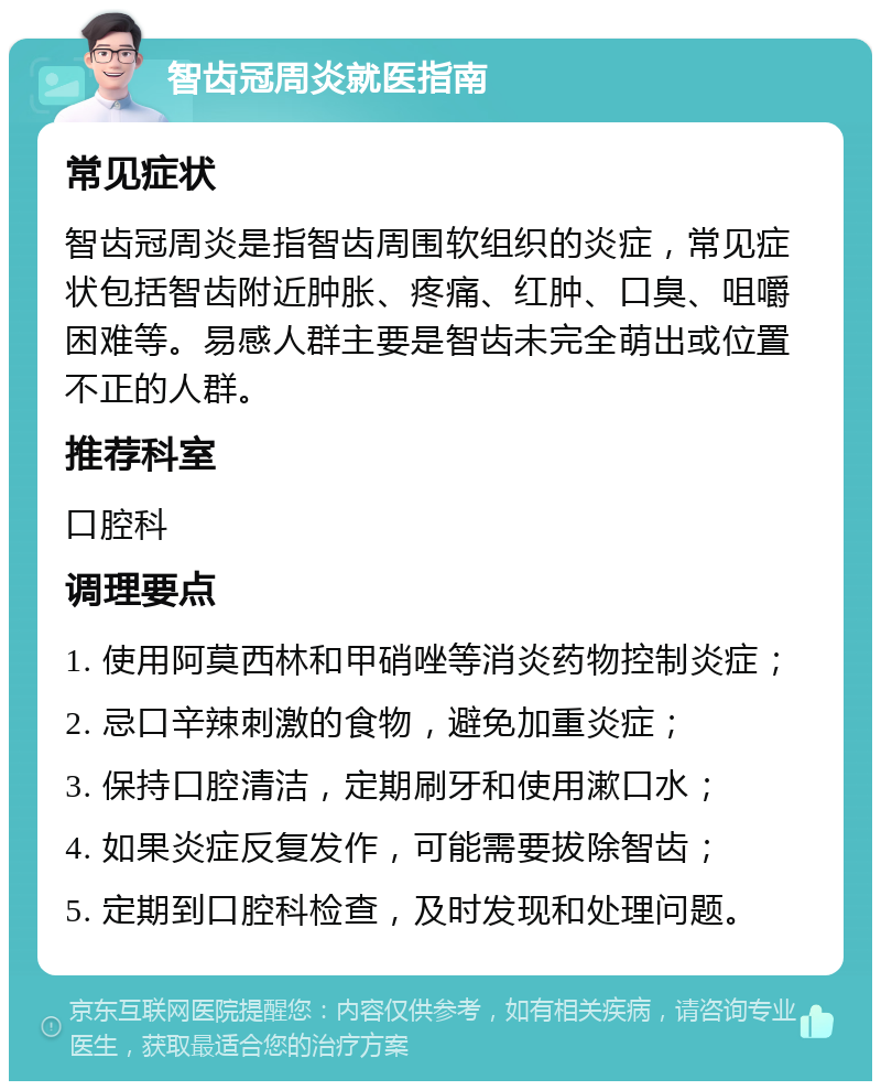 智齿冠周炎就医指南 常见症状 智齿冠周炎是指智齿周围软组织的炎症，常见症状包括智齿附近肿胀、疼痛、红肿、口臭、咀嚼困难等。易感人群主要是智齿未完全萌出或位置不正的人群。 推荐科室 口腔科 调理要点 1. 使用阿莫西林和甲硝唑等消炎药物控制炎症； 2. 忌口辛辣刺激的食物，避免加重炎症； 3. 保持口腔清洁，定期刷牙和使用漱口水； 4. 如果炎症反复发作，可能需要拔除智齿； 5. 定期到口腔科检查，及时发现和处理问题。