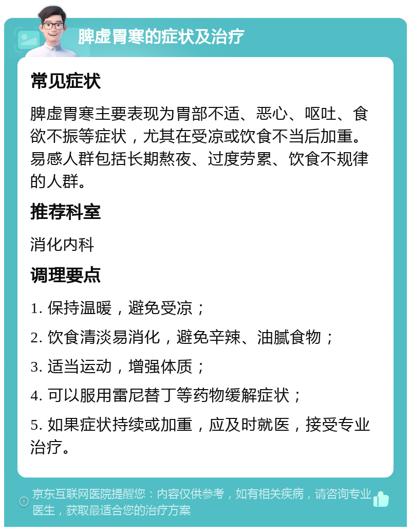 脾虚胃寒的症状及治疗 常见症状 脾虚胃寒主要表现为胃部不适、恶心、呕吐、食欲不振等症状，尤其在受凉或饮食不当后加重。易感人群包括长期熬夜、过度劳累、饮食不规律的人群。 推荐科室 消化内科 调理要点 1. 保持温暖，避免受凉； 2. 饮食清淡易消化，避免辛辣、油腻食物； 3. 适当运动，增强体质； 4. 可以服用雷尼替丁等药物缓解症状； 5. 如果症状持续或加重，应及时就医，接受专业治疗。