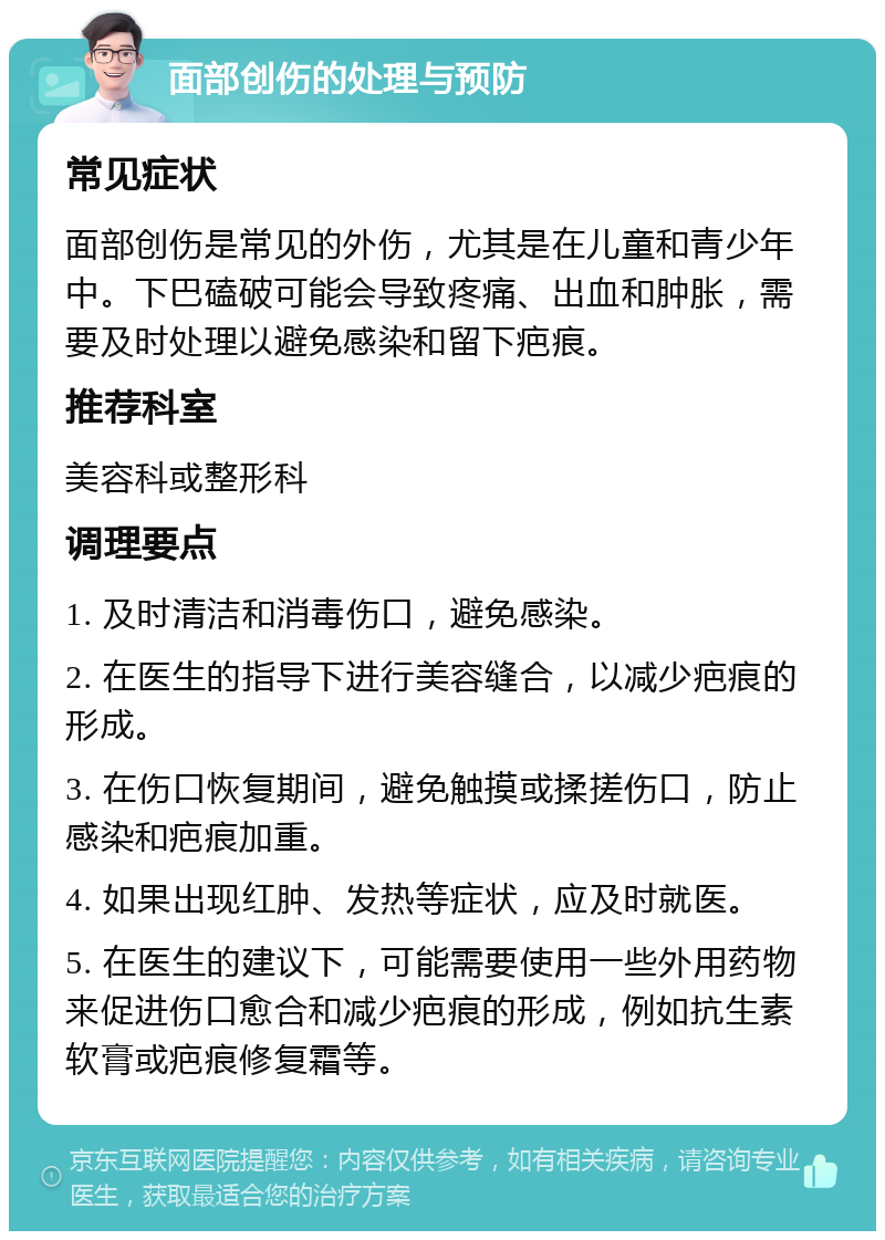 面部创伤的处理与预防 常见症状 面部创伤是常见的外伤，尤其是在儿童和青少年中。下巴磕破可能会导致疼痛、出血和肿胀，需要及时处理以避免感染和留下疤痕。 推荐科室 美容科或整形科 调理要点 1. 及时清洁和消毒伤口，避免感染。 2. 在医生的指导下进行美容缝合，以减少疤痕的形成。 3. 在伤口恢复期间，避免触摸或揉搓伤口，防止感染和疤痕加重。 4. 如果出现红肿、发热等症状，应及时就医。 5. 在医生的建议下，可能需要使用一些外用药物来促进伤口愈合和减少疤痕的形成，例如抗生素软膏或疤痕修复霜等。