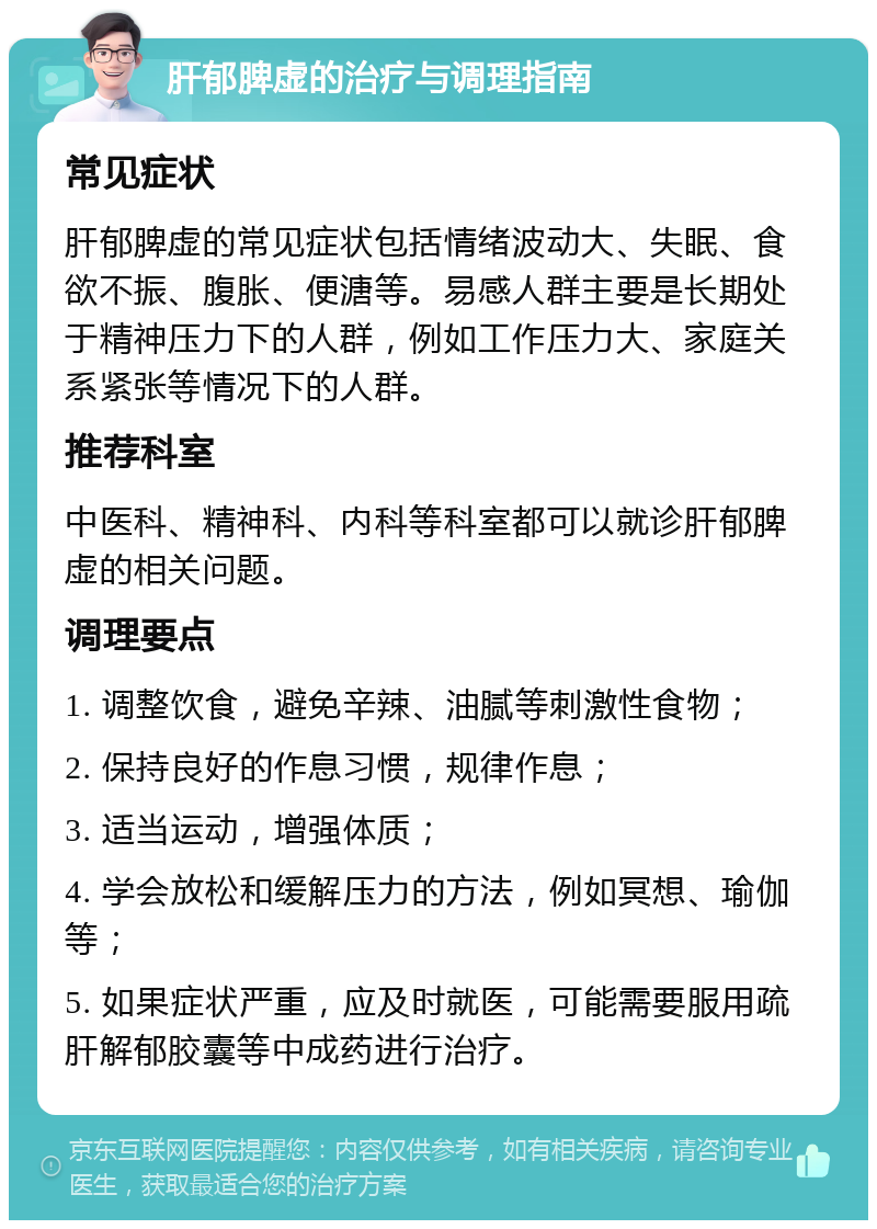 肝郁脾虚的治疗与调理指南 常见症状 肝郁脾虚的常见症状包括情绪波动大、失眠、食欲不振、腹胀、便溏等。易感人群主要是长期处于精神压力下的人群，例如工作压力大、家庭关系紧张等情况下的人群。 推荐科室 中医科、精神科、内科等科室都可以就诊肝郁脾虚的相关问题。 调理要点 1. 调整饮食，避免辛辣、油腻等刺激性食物； 2. 保持良好的作息习惯，规律作息； 3. 适当运动，增强体质； 4. 学会放松和缓解压力的方法，例如冥想、瑜伽等； 5. 如果症状严重，应及时就医，可能需要服用疏肝解郁胶囊等中成药进行治疗。