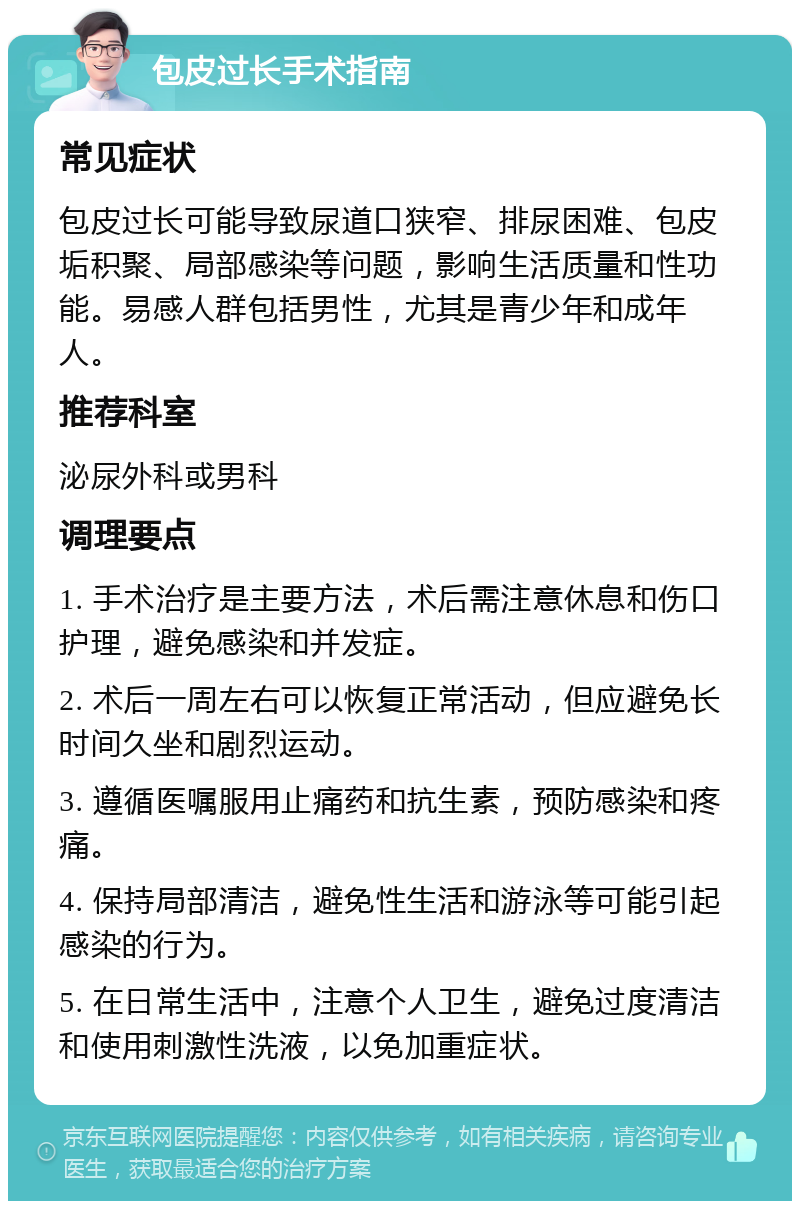 包皮过长手术指南 常见症状 包皮过长可能导致尿道口狭窄、排尿困难、包皮垢积聚、局部感染等问题，影响生活质量和性功能。易感人群包括男性，尤其是青少年和成年人。 推荐科室 泌尿外科或男科 调理要点 1. 手术治疗是主要方法，术后需注意休息和伤口护理，避免感染和并发症。 2. 术后一周左右可以恢复正常活动，但应避免长时间久坐和剧烈运动。 3. 遵循医嘱服用止痛药和抗生素，预防感染和疼痛。 4. 保持局部清洁，避免性生活和游泳等可能引起感染的行为。 5. 在日常生活中，注意个人卫生，避免过度清洁和使用刺激性洗液，以免加重症状。