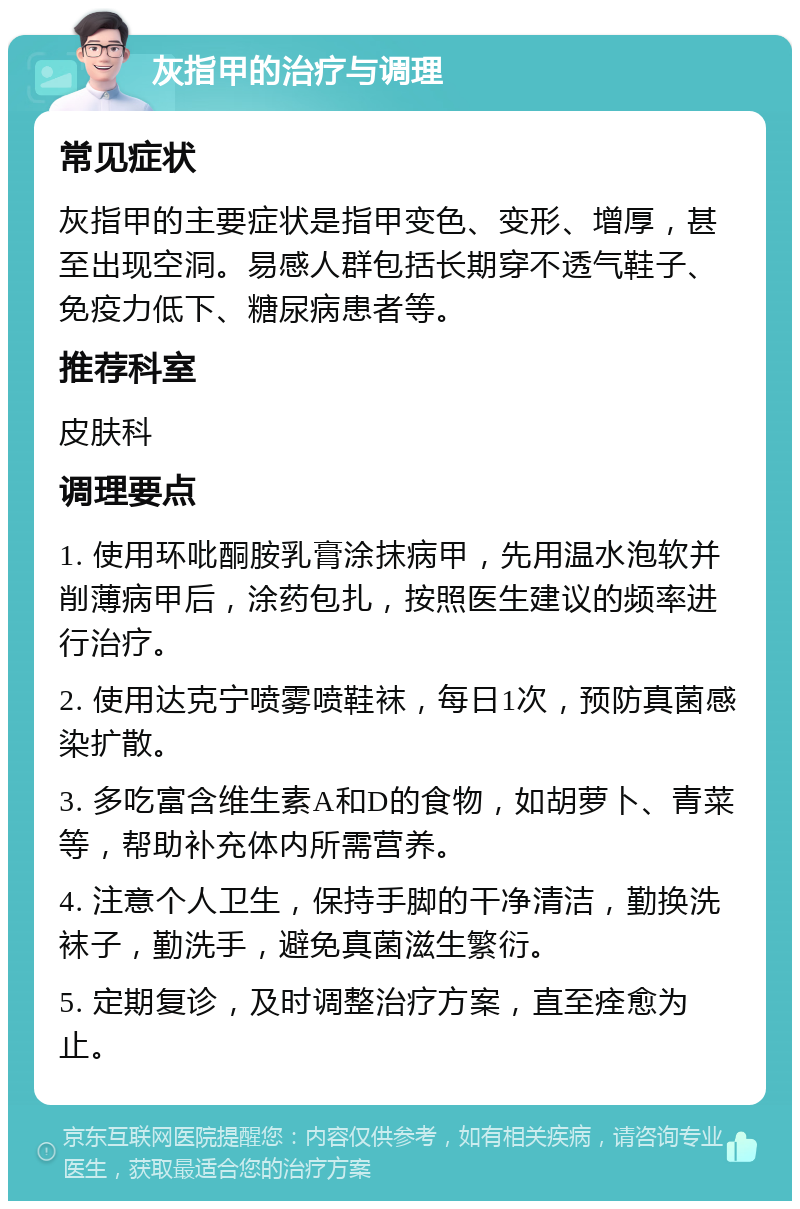 灰指甲的治疗与调理 常见症状 灰指甲的主要症状是指甲变色、变形、增厚，甚至出现空洞。易感人群包括长期穿不透气鞋子、免疫力低下、糖尿病患者等。 推荐科室 皮肤科 调理要点 1. 使用环吡酮胺乳膏涂抹病甲，先用温水泡软并削薄病甲后，涂药包扎，按照医生建议的频率进行治疗。 2. 使用达克宁喷雾喷鞋袜，每日1次，预防真菌感染扩散。 3. 多吃富含维生素A和D的食物，如胡萝卜、青菜等，帮助补充体内所需营养。 4. 注意个人卫生，保持手脚的干净清洁，勤换洗袜子，勤洗手，避免真菌滋生繁衍。 5. 定期复诊，及时调整治疗方案，直至痊愈为止。