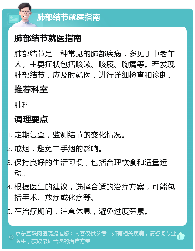 肺部结节就医指南 肺部结节就医指南 肺部结节是一种常见的肺部疾病，多见于中老年人。主要症状包括咳嗽、咳痰、胸痛等。若发现肺部结节，应及时就医，进行详细检查和诊断。 推荐科室 肺科 调理要点 定期复查，监测结节的变化情况。 戒烟，避免二手烟的影响。 保持良好的生活习惯，包括合理饮食和适量运动。 根据医生的建议，选择合适的治疗方案，可能包括手术、放疗或化疗等。 在治疗期间，注意休息，避免过度劳累。