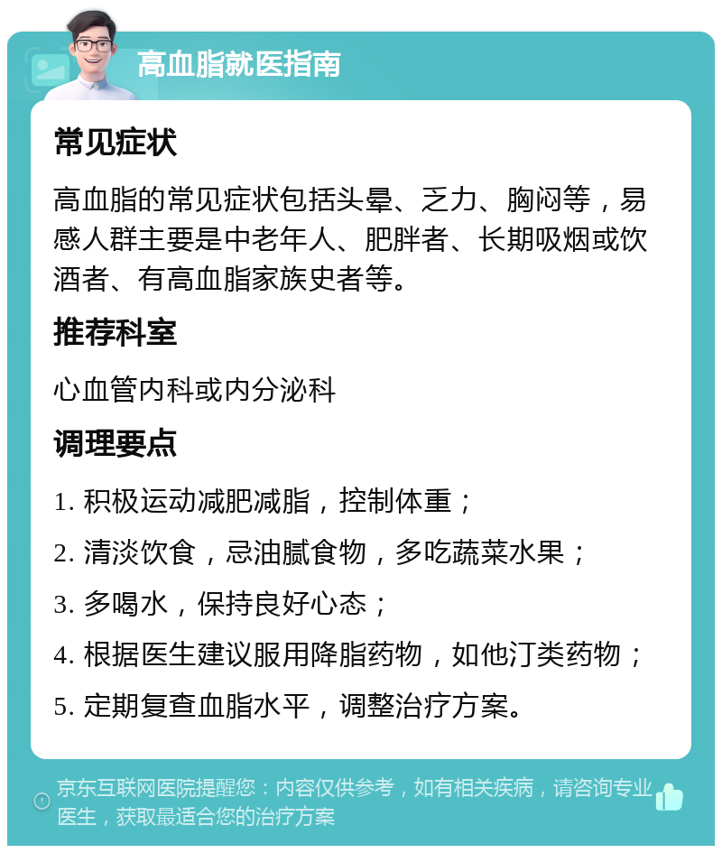 高血脂就医指南 常见症状 高血脂的常见症状包括头晕、乏力、胸闷等，易感人群主要是中老年人、肥胖者、长期吸烟或饮酒者、有高血脂家族史者等。 推荐科室 心血管内科或内分泌科 调理要点 1. 积极运动减肥减脂，控制体重； 2. 清淡饮食，忌油腻食物，多吃蔬菜水果； 3. 多喝水，保持良好心态； 4. 根据医生建议服用降脂药物，如他汀类药物； 5. 定期复查血脂水平，调整治疗方案。