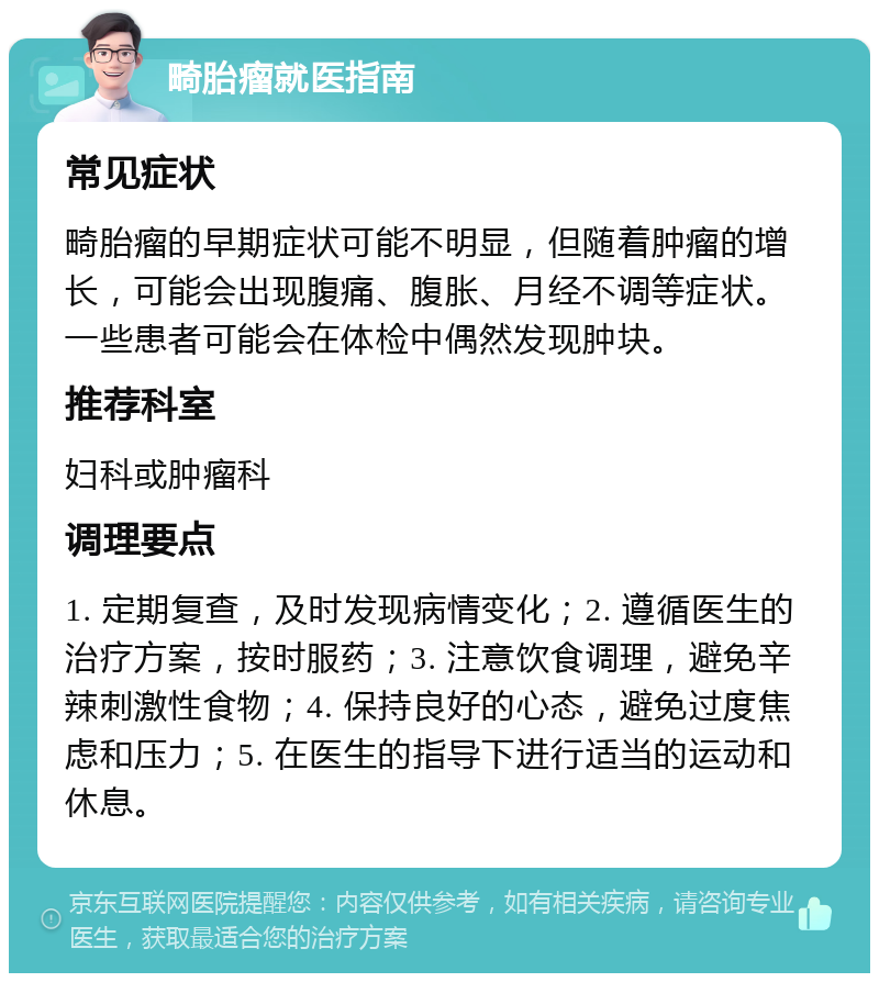 畸胎瘤就医指南 常见症状 畸胎瘤的早期症状可能不明显，但随着肿瘤的增长，可能会出现腹痛、腹胀、月经不调等症状。一些患者可能会在体检中偶然发现肿块。 推荐科室 妇科或肿瘤科 调理要点 1. 定期复查，及时发现病情变化；2. 遵循医生的治疗方案，按时服药；3. 注意饮食调理，避免辛辣刺激性食物；4. 保持良好的心态，避免过度焦虑和压力；5. 在医生的指导下进行适当的运动和休息。