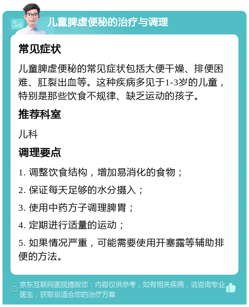 儿童脾虚便秘的治疗与调理 常见症状 儿童脾虚便秘的常见症状包括大便干燥、排便困难、肛裂出血等。这种疾病多见于1-3岁的儿童，特别是那些饮食不规律、缺乏运动的孩子。 推荐科室 儿科 调理要点 1. 调整饮食结构，增加易消化的食物； 2. 保证每天足够的水分摄入； 3. 使用中药方子调理脾胃； 4. 定期进行适量的运动； 5. 如果情况严重，可能需要使用开塞露等辅助排便的方法。