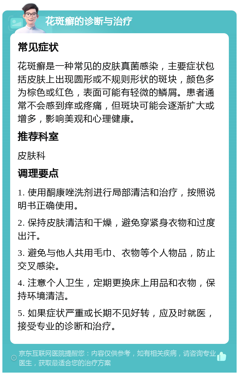 花斑癣的诊断与治疗 常见症状 花斑癣是一种常见的皮肤真菌感染，主要症状包括皮肤上出现圆形或不规则形状的斑块，颜色多为棕色或红色，表面可能有轻微的鳞屑。患者通常不会感到痒或疼痛，但斑块可能会逐渐扩大或增多，影响美观和心理健康。 推荐科室 皮肤科 调理要点 1. 使用酮康唑洗剂进行局部清洁和治疗，按照说明书正确使用。 2. 保持皮肤清洁和干燥，避免穿紧身衣物和过度出汗。 3. 避免与他人共用毛巾、衣物等个人物品，防止交叉感染。 4. 注意个人卫生，定期更换床上用品和衣物，保持环境清洁。 5. 如果症状严重或长期不见好转，应及时就医，接受专业的诊断和治疗。