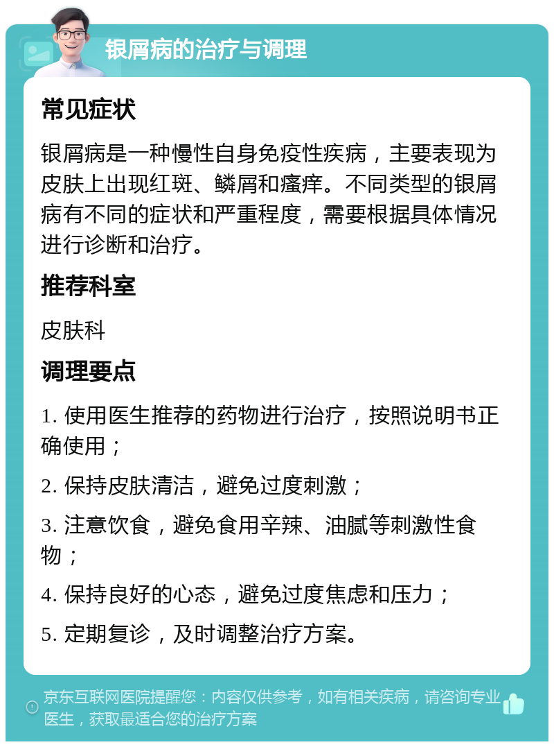 银屑病的治疗与调理 常见症状 银屑病是一种慢性自身免疫性疾病，主要表现为皮肤上出现红斑、鳞屑和瘙痒。不同类型的银屑病有不同的症状和严重程度，需要根据具体情况进行诊断和治疗。 推荐科室 皮肤科 调理要点 1. 使用医生推荐的药物进行治疗，按照说明书正确使用； 2. 保持皮肤清洁，避免过度刺激； 3. 注意饮食，避免食用辛辣、油腻等刺激性食物； 4. 保持良好的心态，避免过度焦虑和压力； 5. 定期复诊，及时调整治疗方案。