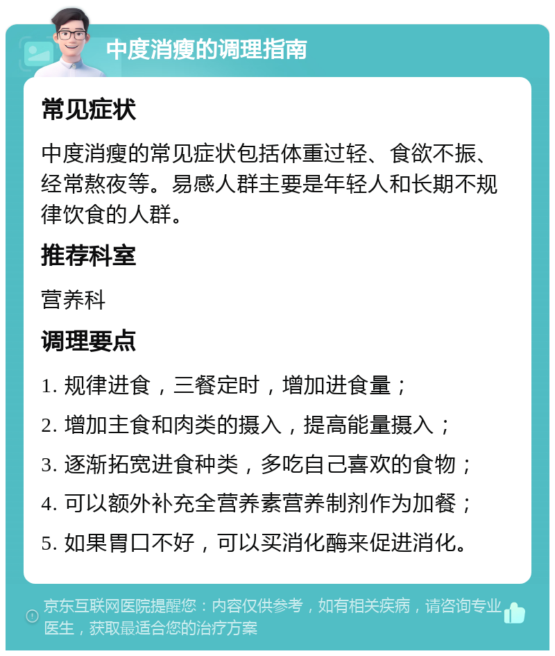 中度消瘦的调理指南 常见症状 中度消瘦的常见症状包括体重过轻、食欲不振、经常熬夜等。易感人群主要是年轻人和长期不规律饮食的人群。 推荐科室 营养科 调理要点 1. 规律进食，三餐定时，增加进食量； 2. 增加主食和肉类的摄入，提高能量摄入； 3. 逐渐拓宽进食种类，多吃自己喜欢的食物； 4. 可以额外补充全营养素营养制剂作为加餐； 5. 如果胃口不好，可以买消化酶来促进消化。