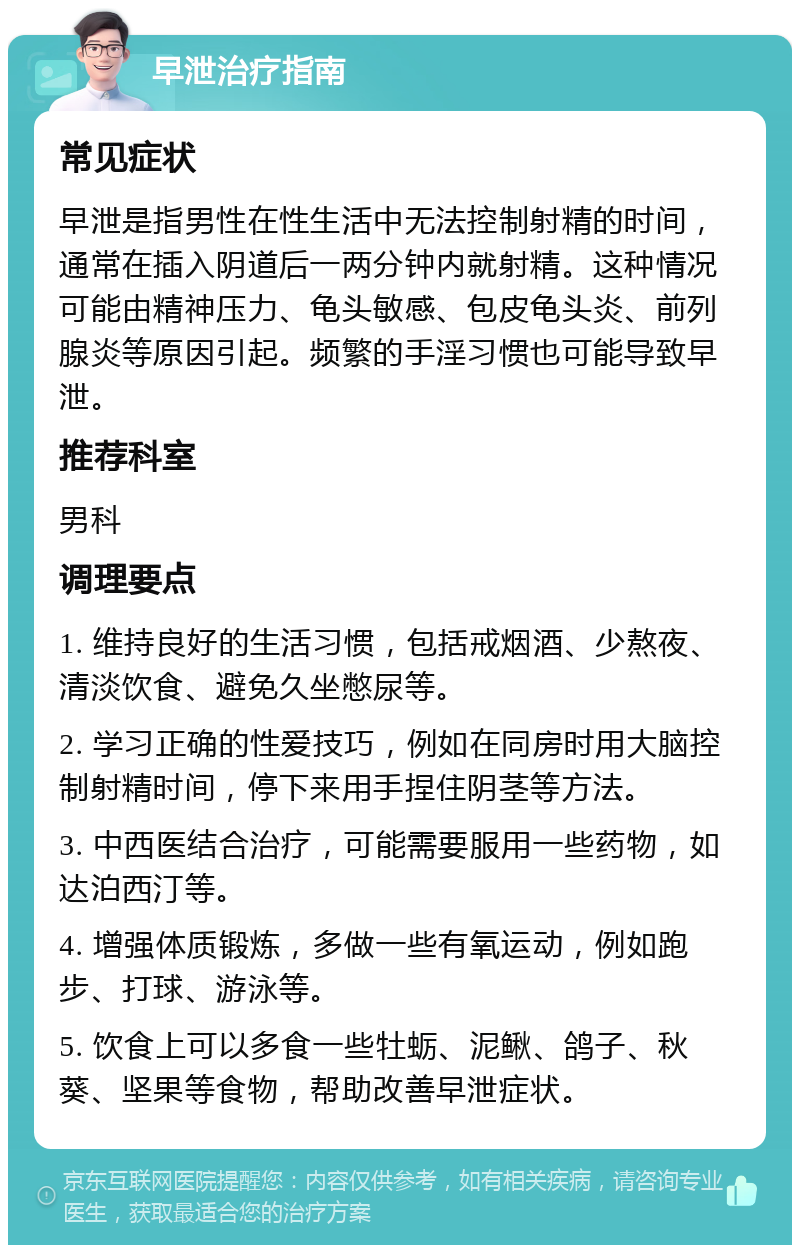 早泄治疗指南 常见症状 早泄是指男性在性生活中无法控制射精的时间，通常在插入阴道后一两分钟内就射精。这种情况可能由精神压力、龟头敏感、包皮龟头炎、前列腺炎等原因引起。频繁的手淫习惯也可能导致早泄。 推荐科室 男科 调理要点 1. 维持良好的生活习惯，包括戒烟酒、少熬夜、清淡饮食、避免久坐憋尿等。 2. 学习正确的性爱技巧，例如在同房时用大脑控制射精时间，停下来用手捏住阴茎等方法。 3. 中西医结合治疗，可能需要服用一些药物，如达泊西汀等。 4. 增强体质锻炼，多做一些有氧运动，例如跑步、打球、游泳等。 5. 饮食上可以多食一些牡蛎、泥鳅、鸽子、秋葵、坚果等食物，帮助改善早泄症状。