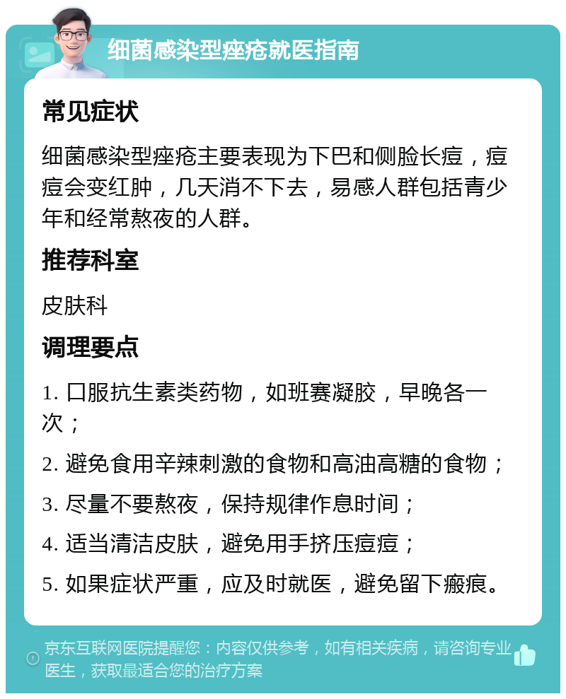 细菌感染型痤疮就医指南 常见症状 细菌感染型痤疮主要表现为下巴和侧脸长痘，痘痘会变红肿，几天消不下去，易感人群包括青少年和经常熬夜的人群。 推荐科室 皮肤科 调理要点 1. 口服抗生素类药物，如班赛凝胶，早晚各一次； 2. 避免食用辛辣刺激的食物和高油高糖的食物； 3. 尽量不要熬夜，保持规律作息时间； 4. 适当清洁皮肤，避免用手挤压痘痘； 5. 如果症状严重，应及时就医，避免留下瘢痕。