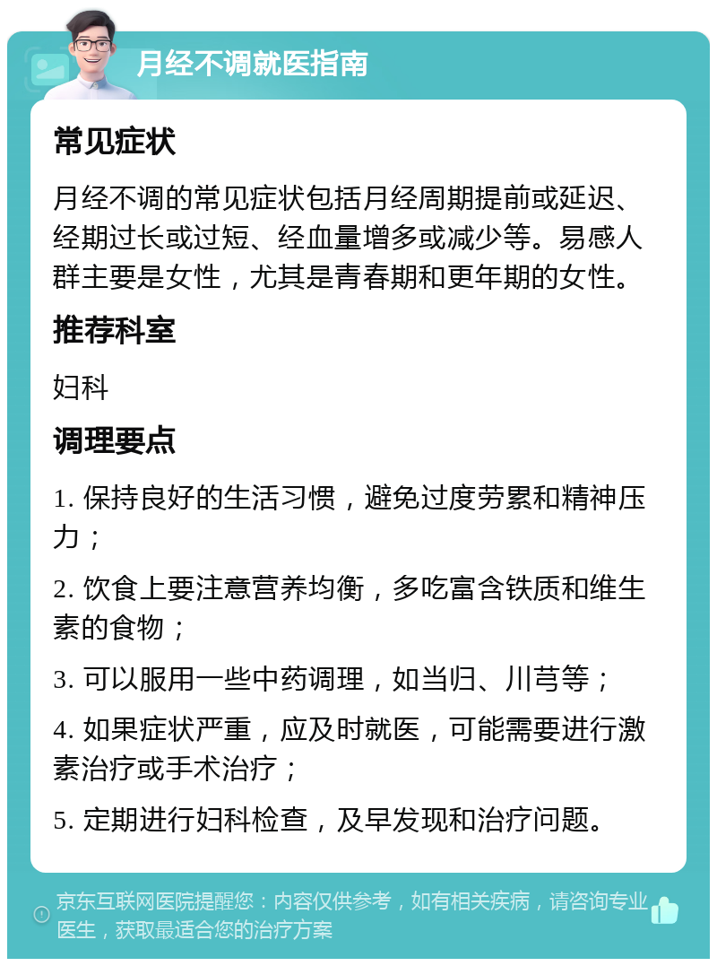 月经不调就医指南 常见症状 月经不调的常见症状包括月经周期提前或延迟、经期过长或过短、经血量增多或减少等。易感人群主要是女性，尤其是青春期和更年期的女性。 推荐科室 妇科 调理要点 1. 保持良好的生活习惯，避免过度劳累和精神压力； 2. 饮食上要注意营养均衡，多吃富含铁质和维生素的食物； 3. 可以服用一些中药调理，如当归、川芎等； 4. 如果症状严重，应及时就医，可能需要进行激素治疗或手术治疗； 5. 定期进行妇科检查，及早发现和治疗问题。