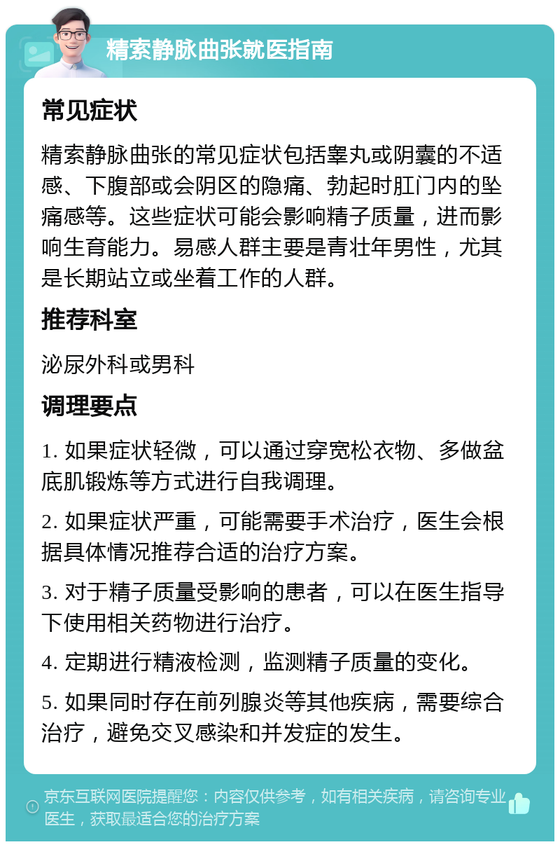 精索静脉曲张就医指南 常见症状 精索静脉曲张的常见症状包括睾丸或阴囊的不适感、下腹部或会阴区的隐痛、勃起时肛门内的坠痛感等。这些症状可能会影响精子质量，进而影响生育能力。易感人群主要是青壮年男性，尤其是长期站立或坐着工作的人群。 推荐科室 泌尿外科或男科 调理要点 1. 如果症状轻微，可以通过穿宽松衣物、多做盆底肌锻炼等方式进行自我调理。 2. 如果症状严重，可能需要手术治疗，医生会根据具体情况推荐合适的治疗方案。 3. 对于精子质量受影响的患者，可以在医生指导下使用相关药物进行治疗。 4. 定期进行精液检测，监测精子质量的变化。 5. 如果同时存在前列腺炎等其他疾病，需要综合治疗，避免交叉感染和并发症的发生。