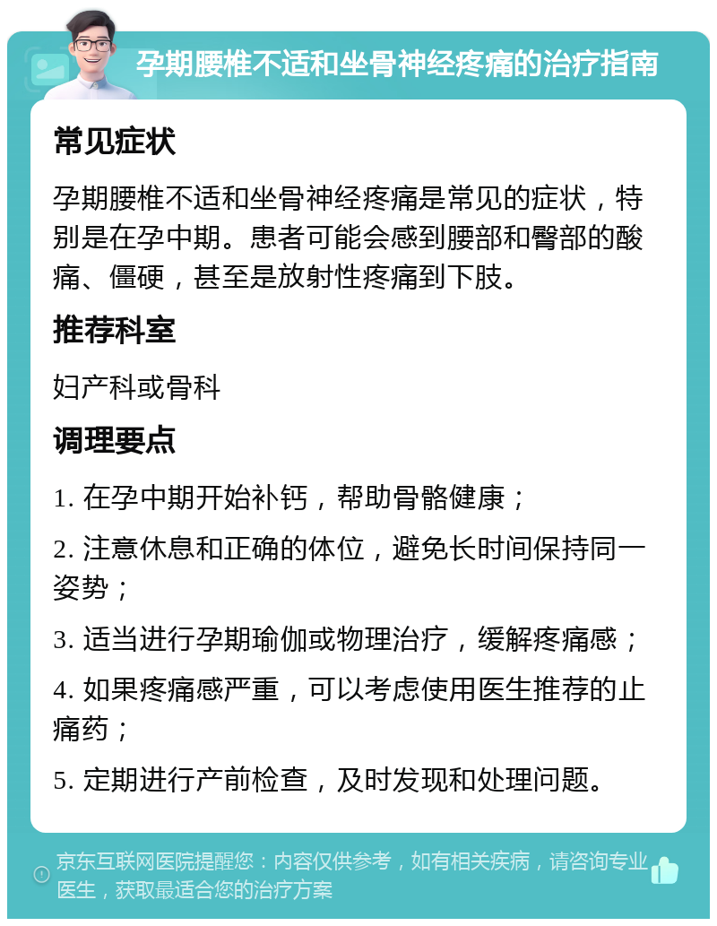 孕期腰椎不适和坐骨神经疼痛的治疗指南 常见症状 孕期腰椎不适和坐骨神经疼痛是常见的症状，特别是在孕中期。患者可能会感到腰部和臀部的酸痛、僵硬，甚至是放射性疼痛到下肢。 推荐科室 妇产科或骨科 调理要点 1. 在孕中期开始补钙，帮助骨骼健康； 2. 注意休息和正确的体位，避免长时间保持同一姿势； 3. 适当进行孕期瑜伽或物理治疗，缓解疼痛感； 4. 如果疼痛感严重，可以考虑使用医生推荐的止痛药； 5. 定期进行产前检查，及时发现和处理问题。