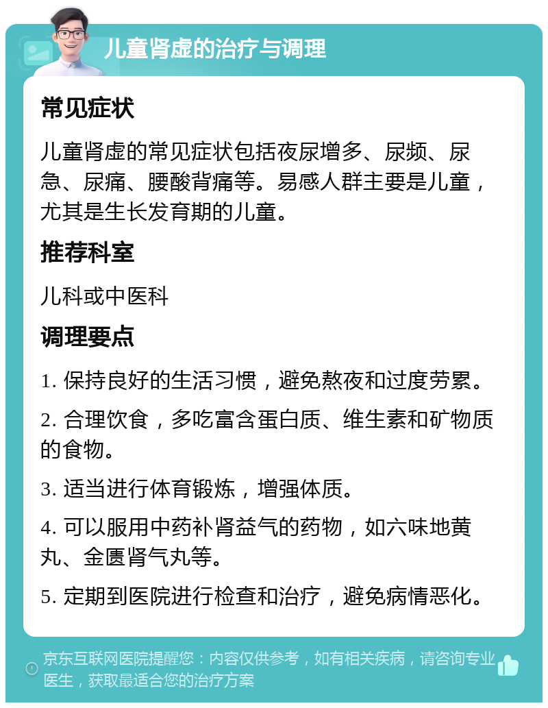 儿童肾虚的治疗与调理 常见症状 儿童肾虚的常见症状包括夜尿增多、尿频、尿急、尿痛、腰酸背痛等。易感人群主要是儿童，尤其是生长发育期的儿童。 推荐科室 儿科或中医科 调理要点 1. 保持良好的生活习惯，避免熬夜和过度劳累。 2. 合理饮食，多吃富含蛋白质、维生素和矿物质的食物。 3. 适当进行体育锻炼，增强体质。 4. 可以服用中药补肾益气的药物，如六味地黄丸、金匮肾气丸等。 5. 定期到医院进行检查和治疗，避免病情恶化。