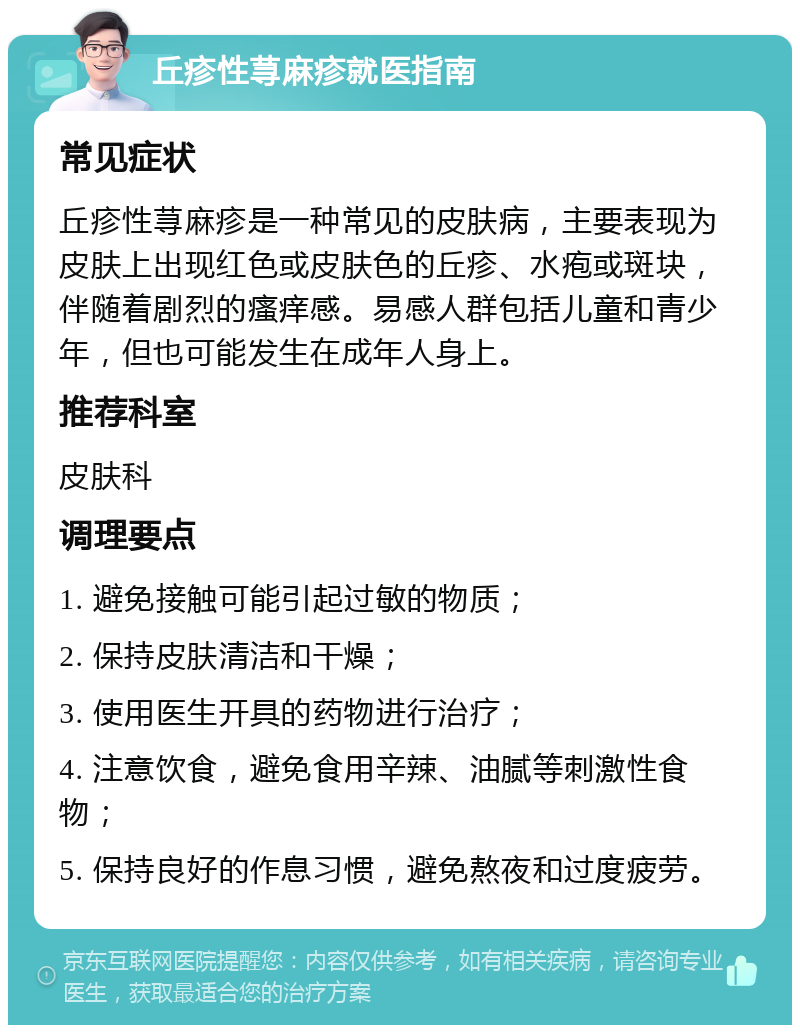 丘疹性荨麻疹就医指南 常见症状 丘疹性荨麻疹是一种常见的皮肤病，主要表现为皮肤上出现红色或皮肤色的丘疹、水疱或斑块，伴随着剧烈的瘙痒感。易感人群包括儿童和青少年，但也可能发生在成年人身上。 推荐科室 皮肤科 调理要点 1. 避免接触可能引起过敏的物质； 2. 保持皮肤清洁和干燥； 3. 使用医生开具的药物进行治疗； 4. 注意饮食，避免食用辛辣、油腻等刺激性食物； 5. 保持良好的作息习惯，避免熬夜和过度疲劳。