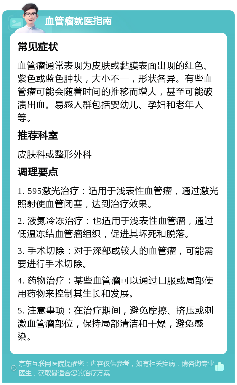 血管瘤就医指南 常见症状 血管瘤通常表现为皮肤或黏膜表面出现的红色、紫色或蓝色肿块，大小不一，形状各异。有些血管瘤可能会随着时间的推移而增大，甚至可能破溃出血。易感人群包括婴幼儿、孕妇和老年人等。 推荐科室 皮肤科或整形外科 调理要点 1. 595激光治疗：适用于浅表性血管瘤，通过激光照射使血管闭塞，达到治疗效果。 2. 液氮冷冻治疗：也适用于浅表性血管瘤，通过低温冻结血管瘤组织，促进其坏死和脱落。 3. 手术切除：对于深部或较大的血管瘤，可能需要进行手术切除。 4. 药物治疗：某些血管瘤可以通过口服或局部使用药物来控制其生长和发展。 5. 注意事项：在治疗期间，避免摩擦、挤压或刺激血管瘤部位，保持局部清洁和干燥，避免感染。