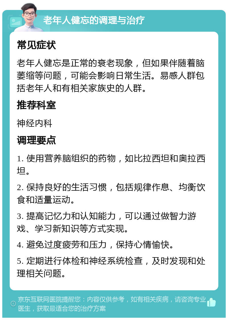 老年人健忘的调理与治疗 常见症状 老年人健忘是正常的衰老现象，但如果伴随着脑萎缩等问题，可能会影响日常生活。易感人群包括老年人和有相关家族史的人群。 推荐科室 神经内科 调理要点 1. 使用营养脑组织的药物，如比拉西坦和奥拉西坦。 2. 保持良好的生活习惯，包括规律作息、均衡饮食和适量运动。 3. 提高记忆力和认知能力，可以通过做智力游戏、学习新知识等方式实现。 4. 避免过度疲劳和压力，保持心情愉快。 5. 定期进行体检和神经系统检查，及时发现和处理相关问题。