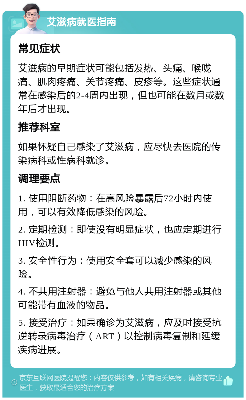 艾滋病就医指南 常见症状 艾滋病的早期症状可能包括发热、头痛、喉咙痛、肌肉疼痛、关节疼痛、皮疹等。这些症状通常在感染后的2-4周内出现，但也可能在数月或数年后才出现。 推荐科室 如果怀疑自己感染了艾滋病，应尽快去医院的传染病科或性病科就诊。 调理要点 1. 使用阻断药物：在高风险暴露后72小时内使用，可以有效降低感染的风险。 2. 定期检测：即使没有明显症状，也应定期进行HIV检测。 3. 安全性行为：使用安全套可以减少感染的风险。 4. 不共用注射器：避免与他人共用注射器或其他可能带有血液的物品。 5. 接受治疗：如果确诊为艾滋病，应及时接受抗逆转录病毒治疗（ART）以控制病毒复制和延缓疾病进展。