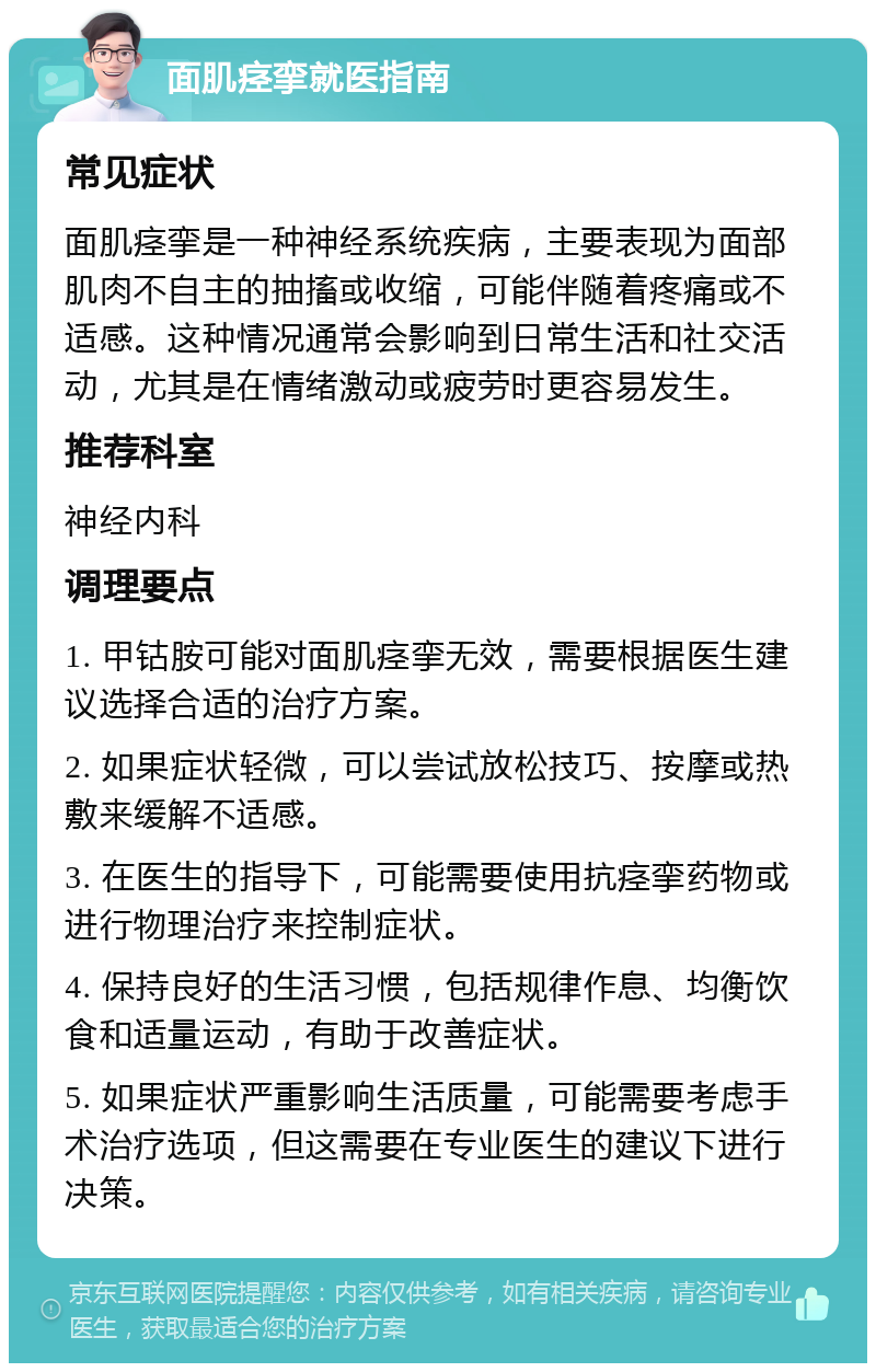 面肌痉挛就医指南 常见症状 面肌痉挛是一种神经系统疾病，主要表现为面部肌肉不自主的抽搐或收缩，可能伴随着疼痛或不适感。这种情况通常会影响到日常生活和社交活动，尤其是在情绪激动或疲劳时更容易发生。 推荐科室 神经内科 调理要点 1. 甲钴胺可能对面肌痉挛无效，需要根据医生建议选择合适的治疗方案。 2. 如果症状轻微，可以尝试放松技巧、按摩或热敷来缓解不适感。 3. 在医生的指导下，可能需要使用抗痉挛药物或进行物理治疗来控制症状。 4. 保持良好的生活习惯，包括规律作息、均衡饮食和适量运动，有助于改善症状。 5. 如果症状严重影响生活质量，可能需要考虑手术治疗选项，但这需要在专业医生的建议下进行决策。