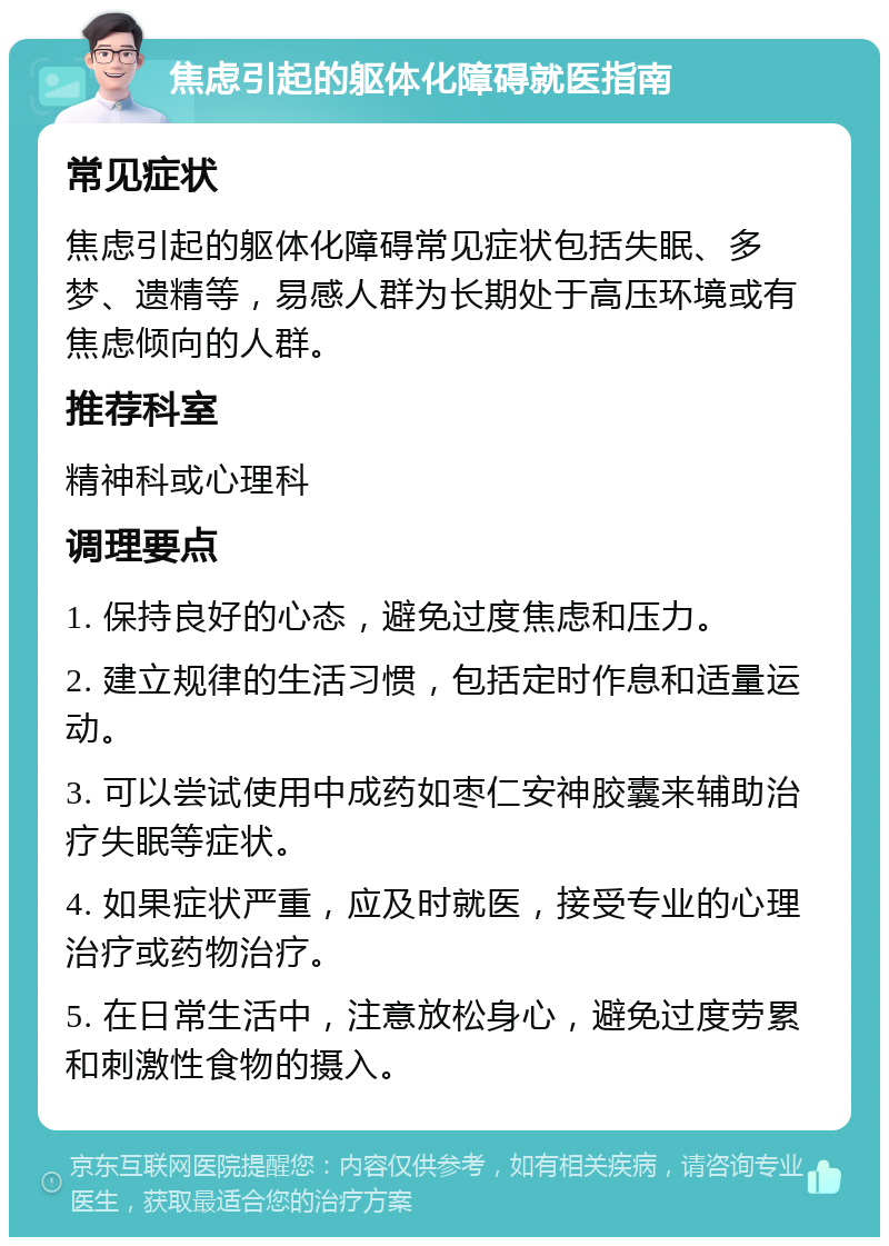 焦虑引起的躯体化障碍就医指南 常见症状 焦虑引起的躯体化障碍常见症状包括失眠、多梦、遗精等，易感人群为长期处于高压环境或有焦虑倾向的人群。 推荐科室 精神科或心理科 调理要点 1. 保持良好的心态，避免过度焦虑和压力。 2. 建立规律的生活习惯，包括定时作息和适量运动。 3. 可以尝试使用中成药如枣仁安神胶囊来辅助治疗失眠等症状。 4. 如果症状严重，应及时就医，接受专业的心理治疗或药物治疗。 5. 在日常生活中，注意放松身心，避免过度劳累和刺激性食物的摄入。