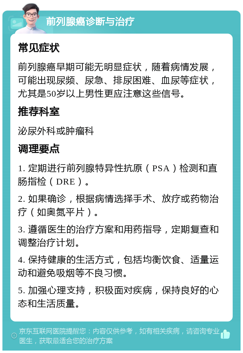 前列腺癌诊断与治疗 常见症状 前列腺癌早期可能无明显症状，随着病情发展，可能出现尿频、尿急、排尿困难、血尿等症状，尤其是50岁以上男性更应注意这些信号。 推荐科室 泌尿外科或肿瘤科 调理要点 1. 定期进行前列腺特异性抗原（PSA）检测和直肠指检（DRE）。 2. 如果确诊，根据病情选择手术、放疗或药物治疗（如奥氮平片）。 3. 遵循医生的治疗方案和用药指导，定期复查和调整治疗计划。 4. 保持健康的生活方式，包括均衡饮食、适量运动和避免吸烟等不良习惯。 5. 加强心理支持，积极面对疾病，保持良好的心态和生活质量。