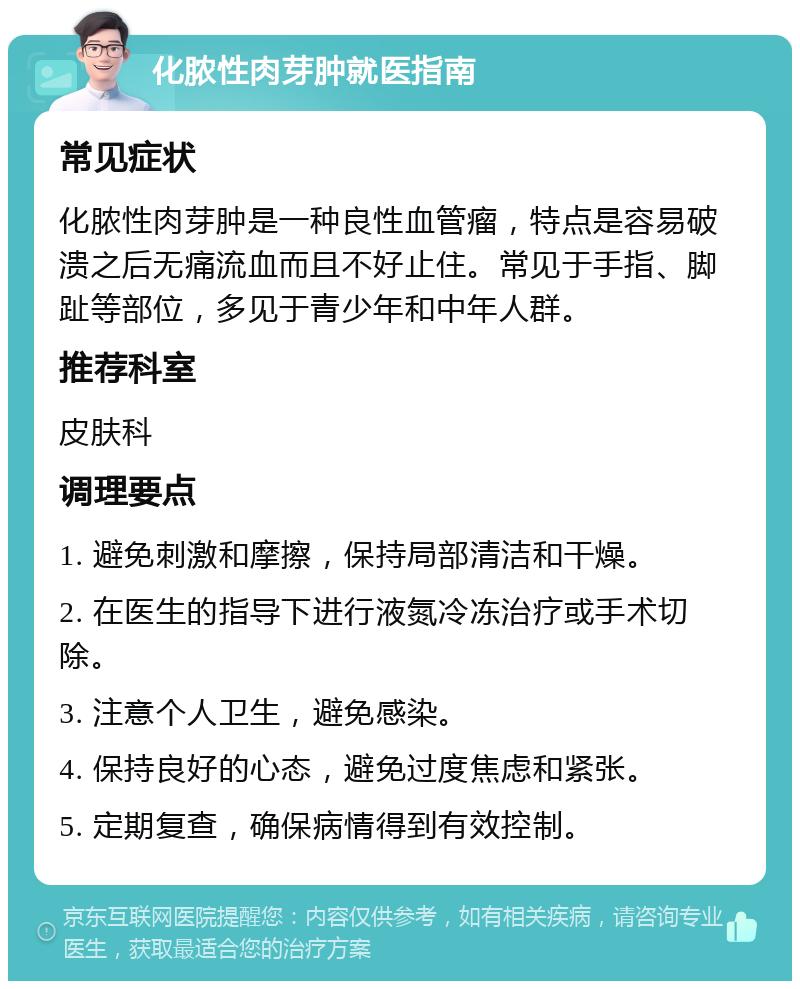 化脓性肉芽肿就医指南 常见症状 化脓性肉芽肿是一种良性血管瘤，特点是容易破溃之后无痛流血而且不好止住。常见于手指、脚趾等部位，多见于青少年和中年人群。 推荐科室 皮肤科 调理要点 1. 避免刺激和摩擦，保持局部清洁和干燥。 2. 在医生的指导下进行液氮冷冻治疗或手术切除。 3. 注意个人卫生，避免感染。 4. 保持良好的心态，避免过度焦虑和紧张。 5. 定期复查，确保病情得到有效控制。