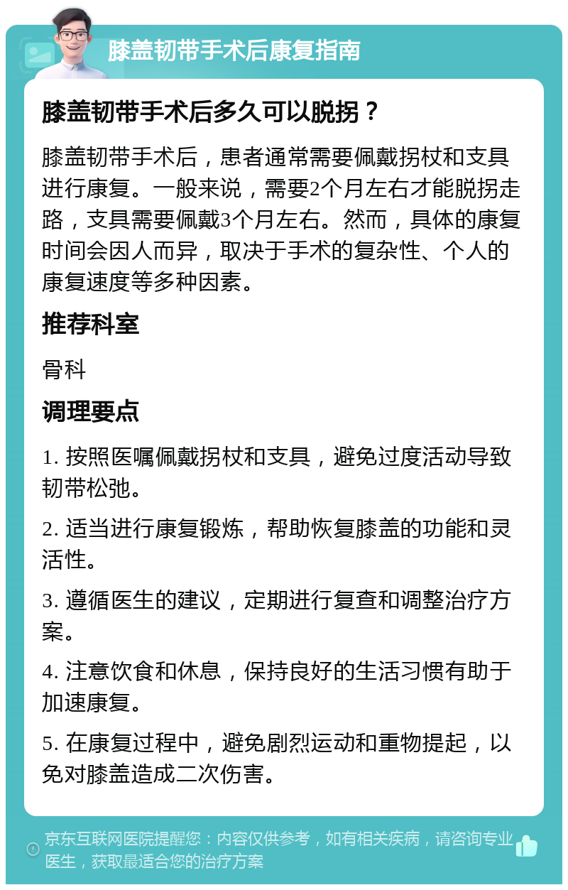 膝盖韧带手术后康复指南 膝盖韧带手术后多久可以脱拐？ 膝盖韧带手术后，患者通常需要佩戴拐杖和支具进行康复。一般来说，需要2个月左右才能脱拐走路，支具需要佩戴3个月左右。然而，具体的康复时间会因人而异，取决于手术的复杂性、个人的康复速度等多种因素。 推荐科室 骨科 调理要点 1. 按照医嘱佩戴拐杖和支具，避免过度活动导致韧带松弛。 2. 适当进行康复锻炼，帮助恢复膝盖的功能和灵活性。 3. 遵循医生的建议，定期进行复查和调整治疗方案。 4. 注意饮食和休息，保持良好的生活习惯有助于加速康复。 5. 在康复过程中，避免剧烈运动和重物提起，以免对膝盖造成二次伤害。