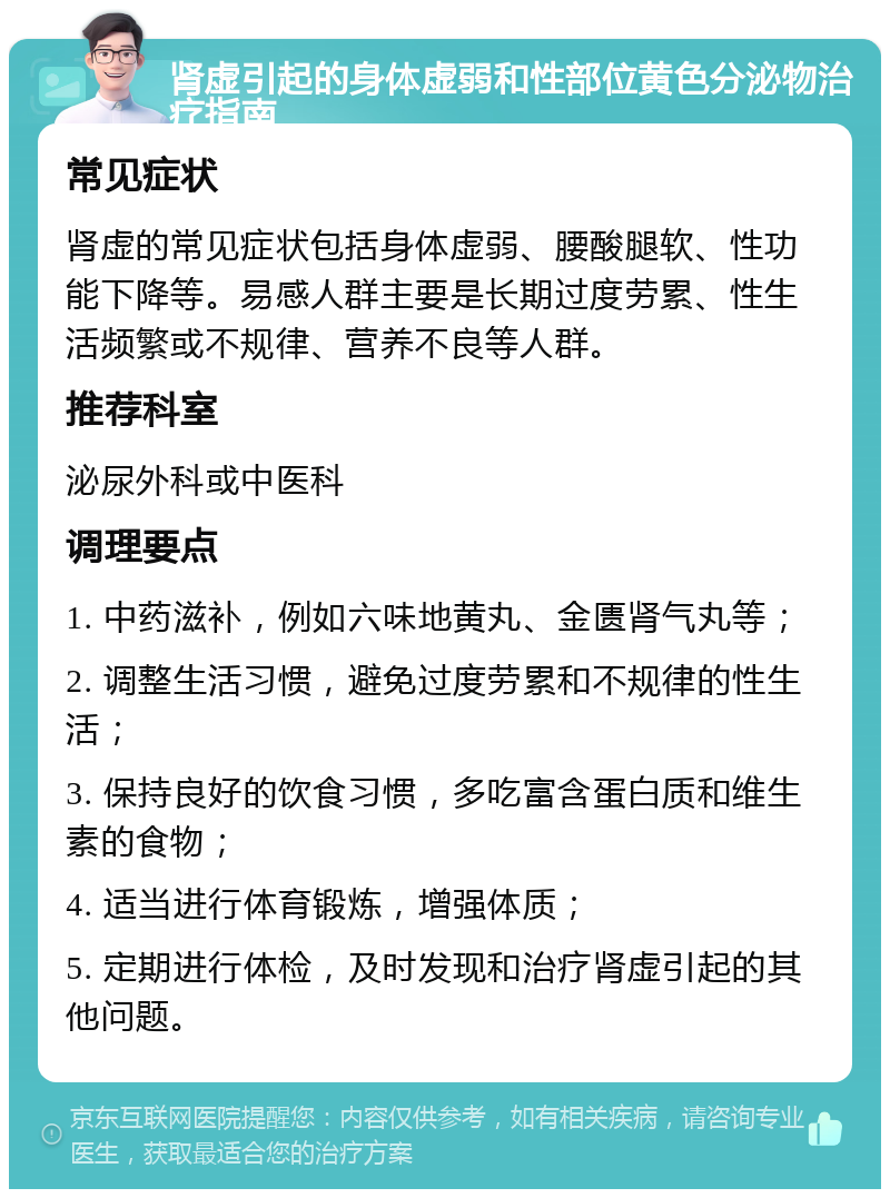 肾虚引起的身体虚弱和性部位黄色分泌物治疗指南 常见症状 肾虚的常见症状包括身体虚弱、腰酸腿软、性功能下降等。易感人群主要是长期过度劳累、性生活频繁或不规律、营养不良等人群。 推荐科室 泌尿外科或中医科 调理要点 1. 中药滋补，例如六味地黄丸、金匮肾气丸等； 2. 调整生活习惯，避免过度劳累和不规律的性生活； 3. 保持良好的饮食习惯，多吃富含蛋白质和维生素的食物； 4. 适当进行体育锻炼，增强体质； 5. 定期进行体检，及时发现和治疗肾虚引起的其他问题。