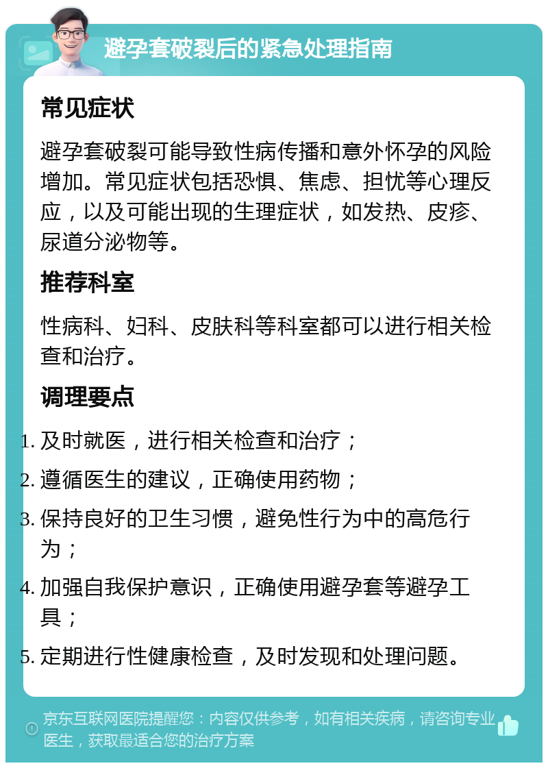 避孕套破裂后的紧急处理指南 常见症状 避孕套破裂可能导致性病传播和意外怀孕的风险增加。常见症状包括恐惧、焦虑、担忧等心理反应，以及可能出现的生理症状，如发热、皮疹、尿道分泌物等。 推荐科室 性病科、妇科、皮肤科等科室都可以进行相关检查和治疗。 调理要点 及时就医，进行相关检查和治疗； 遵循医生的建议，正确使用药物； 保持良好的卫生习惯，避免性行为中的高危行为； 加强自我保护意识，正确使用避孕套等避孕工具； 定期进行性健康检查，及时发现和处理问题。