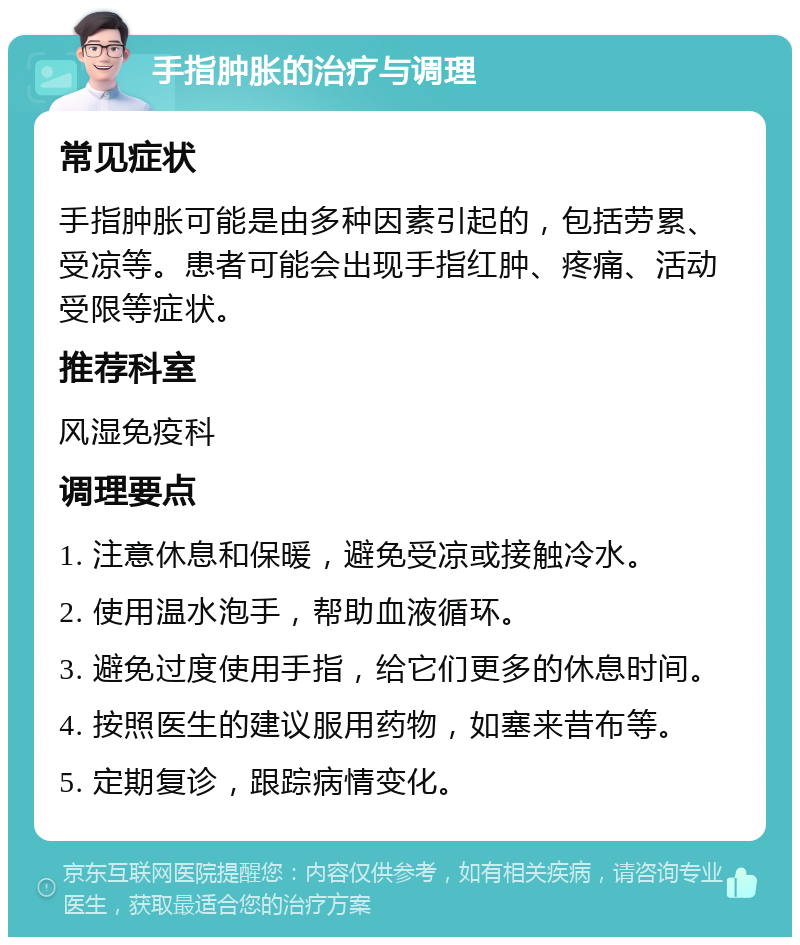 手指肿胀的治疗与调理 常见症状 手指肿胀可能是由多种因素引起的，包括劳累、受凉等。患者可能会出现手指红肿、疼痛、活动受限等症状。 推荐科室 风湿免疫科 调理要点 1. 注意休息和保暖，避免受凉或接触冷水。 2. 使用温水泡手，帮助血液循环。 3. 避免过度使用手指，给它们更多的休息时间。 4. 按照医生的建议服用药物，如塞来昔布等。 5. 定期复诊，跟踪病情变化。