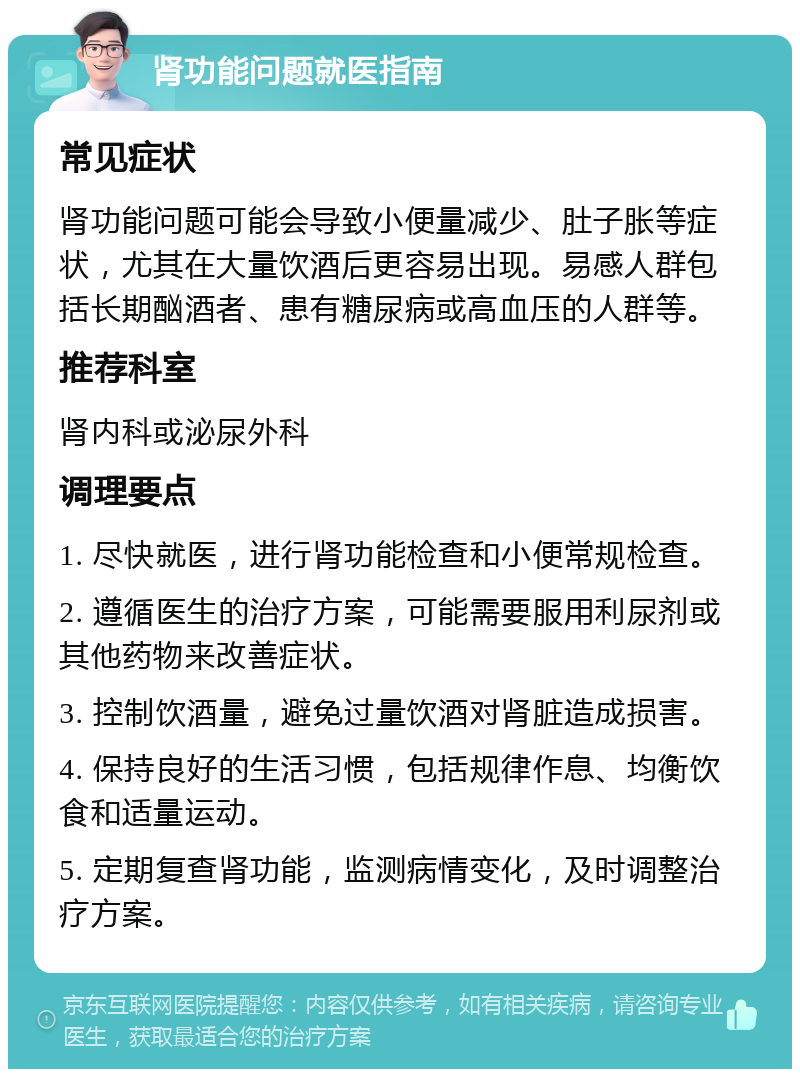 肾功能问题就医指南 常见症状 肾功能问题可能会导致小便量减少、肚子胀等症状，尤其在大量饮酒后更容易出现。易感人群包括长期酗酒者、患有糖尿病或高血压的人群等。 推荐科室 肾内科或泌尿外科 调理要点 1. 尽快就医，进行肾功能检查和小便常规检查。 2. 遵循医生的治疗方案，可能需要服用利尿剂或其他药物来改善症状。 3. 控制饮酒量，避免过量饮酒对肾脏造成损害。 4. 保持良好的生活习惯，包括规律作息、均衡饮食和适量运动。 5. 定期复查肾功能，监测病情变化，及时调整治疗方案。