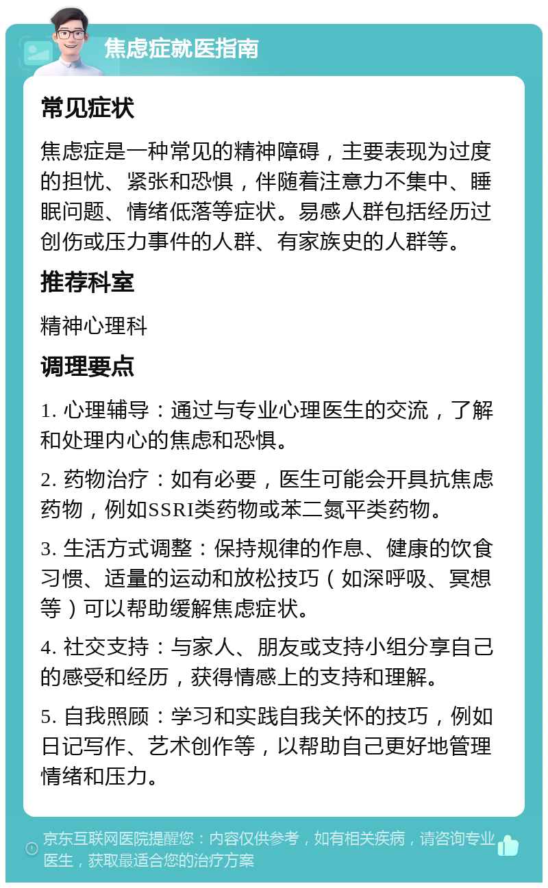 焦虑症就医指南 常见症状 焦虑症是一种常见的精神障碍，主要表现为过度的担忧、紧张和恐惧，伴随着注意力不集中、睡眠问题、情绪低落等症状。易感人群包括经历过创伤或压力事件的人群、有家族史的人群等。 推荐科室 精神心理科 调理要点 1. 心理辅导：通过与专业心理医生的交流，了解和处理内心的焦虑和恐惧。 2. 药物治疗：如有必要，医生可能会开具抗焦虑药物，例如SSRI类药物或苯二氮平类药物。 3. 生活方式调整：保持规律的作息、健康的饮食习惯、适量的运动和放松技巧（如深呼吸、冥想等）可以帮助缓解焦虑症状。 4. 社交支持：与家人、朋友或支持小组分享自己的感受和经历，获得情感上的支持和理解。 5. 自我照顾：学习和实践自我关怀的技巧，例如日记写作、艺术创作等，以帮助自己更好地管理情绪和压力。