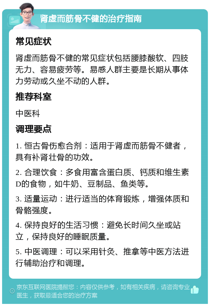 肾虚而筋骨不健的治疗指南 常见症状 肾虚而筋骨不健的常见症状包括腰膝酸软、四肢无力、容易疲劳等。易感人群主要是长期从事体力劳动或久坐不动的人群。 推荐科室 中医科 调理要点 1. 恒古骨伤愈合剂：适用于肾虚而筋骨不健者，具有补肾壮骨的功效。 2. 合理饮食：多食用富含蛋白质、钙质和维生素D的食物，如牛奶、豆制品、鱼类等。 3. 适量运动：进行适当的体育锻炼，增强体质和骨骼强度。 4. 保持良好的生活习惯：避免长时间久坐或站立，保持良好的睡眠质量。 5. 中医调理：可以采用针灸、推拿等中医方法进行辅助治疗和调理。