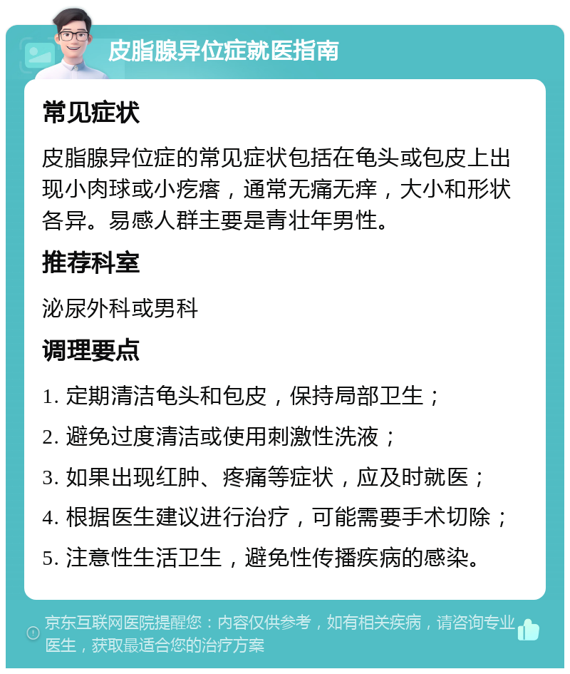 皮脂腺异位症就医指南 常见症状 皮脂腺异位症的常见症状包括在龟头或包皮上出现小肉球或小疙瘩，通常无痛无痒，大小和形状各异。易感人群主要是青壮年男性。 推荐科室 泌尿外科或男科 调理要点 1. 定期清洁龟头和包皮，保持局部卫生； 2. 避免过度清洁或使用刺激性洗液； 3. 如果出现红肿、疼痛等症状，应及时就医； 4. 根据医生建议进行治疗，可能需要手术切除； 5. 注意性生活卫生，避免性传播疾病的感染。