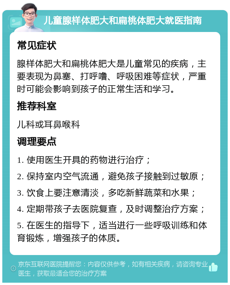 儿童腺样体肥大和扁桃体肥大就医指南 常见症状 腺样体肥大和扁桃体肥大是儿童常见的疾病，主要表现为鼻塞、打呼噜、呼吸困难等症状，严重时可能会影响到孩子的正常生活和学习。 推荐科室 儿科或耳鼻喉科 调理要点 1. 使用医生开具的药物进行治疗； 2. 保持室内空气流通，避免孩子接触到过敏原； 3. 饮食上要注意清淡，多吃新鲜蔬菜和水果； 4. 定期带孩子去医院复查，及时调整治疗方案； 5. 在医生的指导下，适当进行一些呼吸训练和体育锻炼，增强孩子的体质。