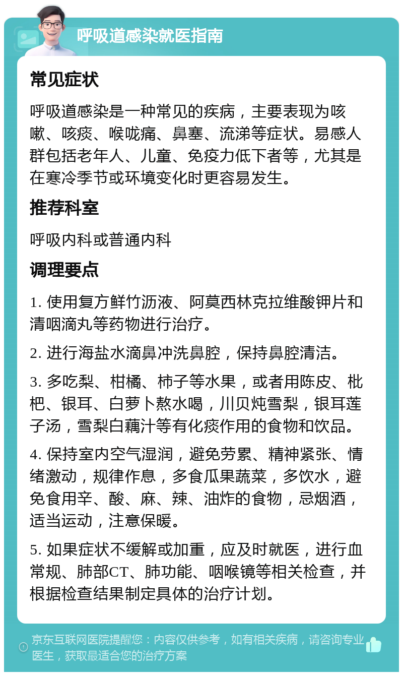 呼吸道感染就医指南 常见症状 呼吸道感染是一种常见的疾病，主要表现为咳嗽、咳痰、喉咙痛、鼻塞、流涕等症状。易感人群包括老年人、儿童、免疫力低下者等，尤其是在寒冷季节或环境变化时更容易发生。 推荐科室 呼吸内科或普通内科 调理要点 1. 使用复方鲜竹沥液、阿莫西林克拉维酸钾片和清咽滴丸等药物进行治疗。 2. 进行海盐水滴鼻冲洗鼻腔，保持鼻腔清洁。 3. 多吃梨、柑橘、柿子等水果，或者用陈皮、枇杷、银耳、白萝卜熬水喝，川贝炖雪梨，银耳莲子汤，雪梨白藕汁等有化痰作用的食物和饮品。 4. 保持室内空气湿润，避免劳累、精神紧张、情绪激动，规律作息，多食瓜果蔬菜，多饮水，避免食用辛、酸、麻、辣、油炸的食物，忌烟酒，适当运动，注意保暖。 5. 如果症状不缓解或加重，应及时就医，进行血常规、肺部CT、肺功能、咽喉镜等相关检查，并根据检查结果制定具体的治疗计划。