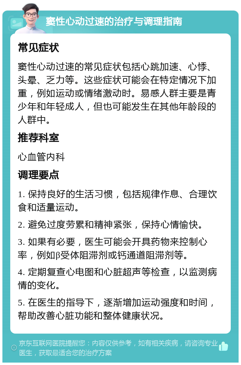 窦性心动过速的治疗与调理指南 常见症状 窦性心动过速的常见症状包括心跳加速、心悸、头晕、乏力等。这些症状可能会在特定情况下加重，例如运动或情绪激动时。易感人群主要是青少年和年轻成人，但也可能发生在其他年龄段的人群中。 推荐科室 心血管内科 调理要点 1. 保持良好的生活习惯，包括规律作息、合理饮食和适量运动。 2. 避免过度劳累和精神紧张，保持心情愉快。 3. 如果有必要，医生可能会开具药物来控制心率，例如β受体阻滞剂或钙通道阻滞剂等。 4. 定期复查心电图和心脏超声等检查，以监测病情的变化。 5. 在医生的指导下，逐渐增加运动强度和时间，帮助改善心脏功能和整体健康状况。