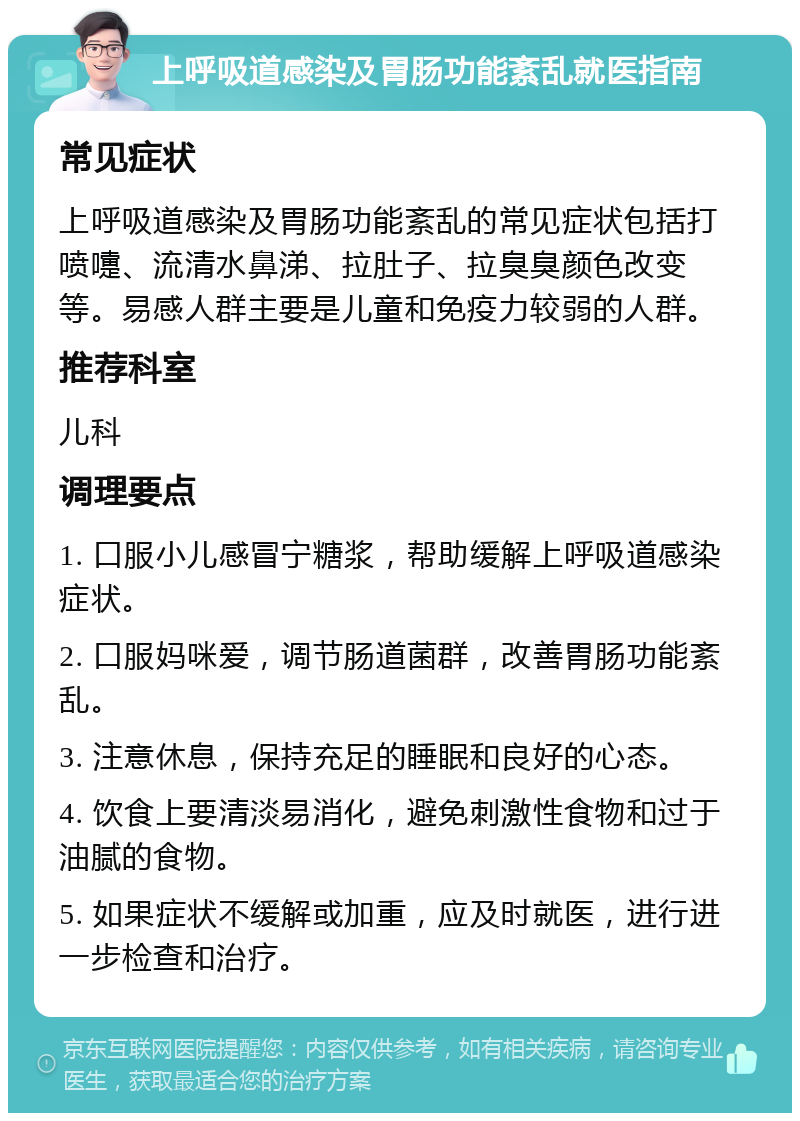 上呼吸道感染及胃肠功能紊乱就医指南 常见症状 上呼吸道感染及胃肠功能紊乱的常见症状包括打喷嚏、流清水鼻涕、拉肚子、拉臭臭颜色改变等。易感人群主要是儿童和免疫力较弱的人群。 推荐科室 儿科 调理要点 1. 口服小儿感冒宁糖浆，帮助缓解上呼吸道感染症状。 2. 口服妈咪爱，调节肠道菌群，改善胃肠功能紊乱。 3. 注意休息，保持充足的睡眠和良好的心态。 4. 饮食上要清淡易消化，避免刺激性食物和过于油腻的食物。 5. 如果症状不缓解或加重，应及时就医，进行进一步检查和治疗。